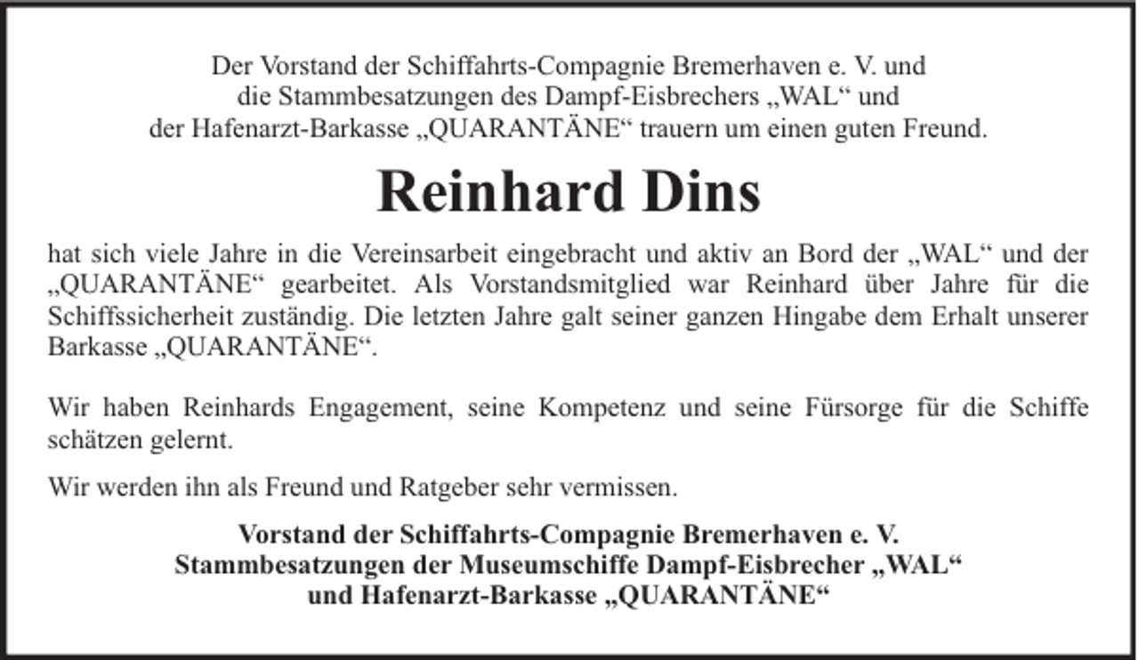 <p>Der Vorstand der Schiffahrts-Compagnie Bremerhaven e. V. und<br />die Stammbesatzungen des Dampf-Eisbrechers „WAL“ und<br />der Hafenarzt-Barkasse „QUARANTÄNE“ trauern um einen guten Freund.</p><p>Reinhard Dins<br />hat sich viele Jahre in die Vereinsarbeit eingebracht und aktiv an Bord der „WAL“ und der<br />„QUARANTÄNE“ gearbeitet. Als Vorstandsmitglied war Reinhard über Jahre für die<br />Schiffssicherheit zuständig. Die letzten Jahre galt seiner ganzen Hingabe dem Erhalt unserer<br />Barkasse „QUARANTÄNE“.<br />Wir haben Reinhards Engagement, seine Kompetenz und seine Fürsorge für die Schiffe<br />schätzen gelernt.<br />Wir werden ihn als Freund und Ratgeber sehr vermissen.<br />Vorstand der Schiffahrts-Compagnie Bremerhaven e. V.<br />Stammbesatzungen der Museumschiffe Dampf-Eisbrecher „WAL“<br />und Hafenarzt-Barkasse „QUARANTÄNE“</p>