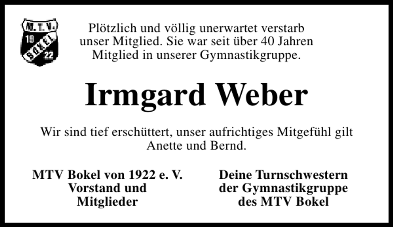 <p>Plötzlich und völlig unerwartet verstarb<br />unser Mitglied. Sie war seit über 40 Jahren<br />Mitglied in unserer Gymnastikgruppe.</p><p>Irmgard Weber<br />Wir sind tief erschüttert, unser aufrichtiges Mitgefühl gilt<br />Anette und Bernd.<br />MTV Bokel von 1922 e. V.<br />Vorstand und<br />Mitglieder</p><p>Deine Turnschwestern<br />der Gymnastikgruppe<br />des MTV Bokel</p>