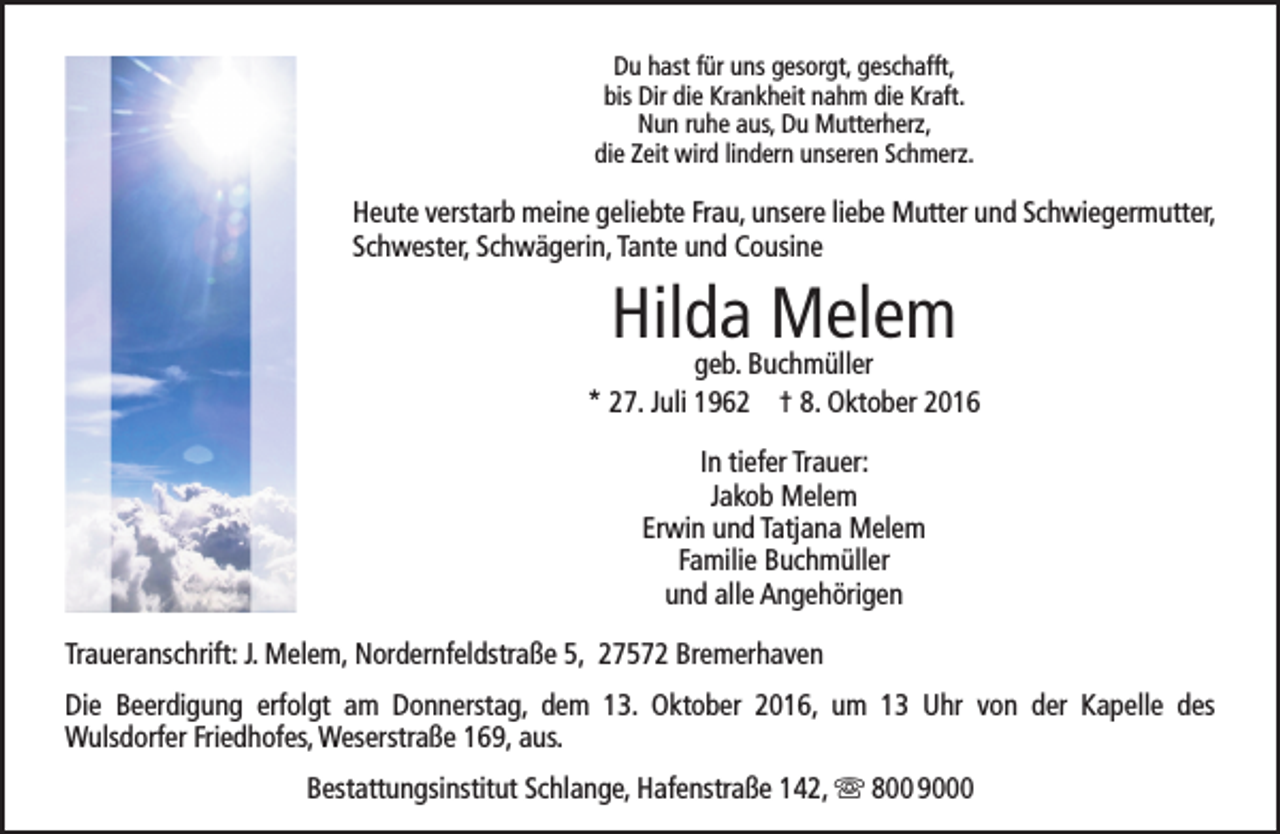 <p>Du hast für uns gesorgt, geschafft,<br />bis Dir die Krankheit nahm die Kraft.<br />Nun ruhe aus, Du Mutterherz,<br />die Zeit wird lindern unseren Schmerz.</p><p>Heute verstarb meine geliebte Frau, unsere liebe Mutter und Schwiegermutter,<br />Schwester, Schwägerin, Tante und Cousine</p><p>Hilda Melem</p><p>geb. Buchmüller<br />* 27. Juli 1962 † 8. Oktober 2016<br />In tiefer Trauer:<br />Jakob Melem<br />Erwin und Tatjana Melem<br />Familie Buchmüller<br />und alle Angehörigen<br />Traueranschrift: J. Melem, Nordernfeldstraße 5, 27572 Bremerhaven<br />Die Beerdigung erfolgt am Donnerstag, dem 13. Oktober 2016, um 13 Uhr von der Kapelle des<br />Wulsdorfer Friedhofes, Weserstraße 169, aus.<br />Bestattungsinstitut Schlange, Hafenstraße 142,  800 9000</p>