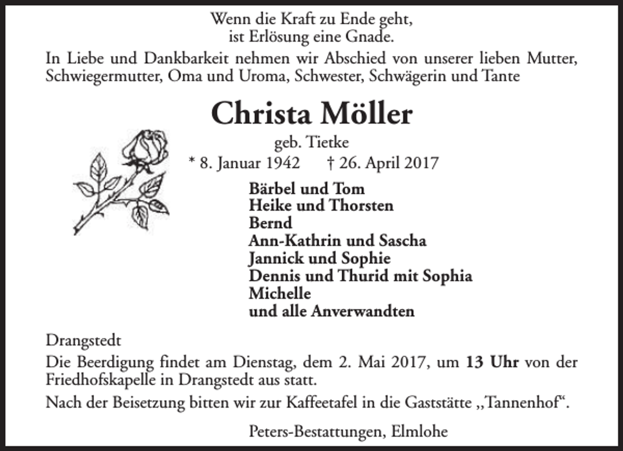 <p>Wenn die Kraft zu Ende geht,<br />ist Erlösung eine Gnade.<br />In Liebe und Dankbarkeit nehmen wir Abschied von unserer lieben Mutter,<br />Schwiegermutter, Oma und Uroma, Schwester, Schwägerin und Tante</p><p>Christa Möller</p><p>geb. Tietke<br />* 8. Januar 1942<br />† 26. April 2017<br />Bärbel und Tom<br />Heike und Thorsten<br />Bernd<br />Ann-Kathrin und Sascha<br />Jannick und Sophie<br />Dennis und Thurid mit Sophia<br />Michelle<br />und alle Anverwandten<br />Drangstedt<br />Die Beerdigung findet am Dienstag, dem 2. Mai 2017, um 13 Uhr von der<br />Friedhofskapelle in Drangstedt aus statt.<br />Nach der Beisetzung bitten wir zur Kaffeetafel in die Gaststätte ,,Tannenhof“.<br />Peters-Bestattungen, Elmlohe</p>