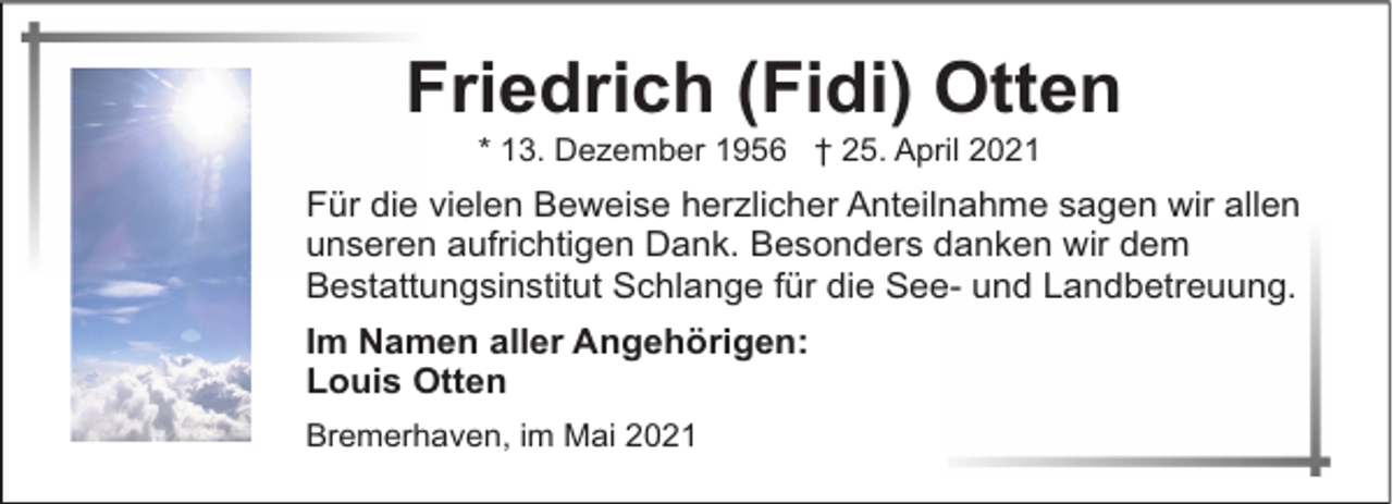 <p>Friedrich (Fidi) Otten<br />* 13. Dezember 1956 † 25. April 2021</p><p>Für die vielen Beweise herzlicher Anteilnahme sagen wir allen<br />unseren aufrichtigen Dank. Besonders danken wir dem<br />Bestattungsinstitut Schlange für die See- und Landbetreuung.<br />Im Namen aller Angehörigen:<br />Louis Otten<br />Bremerhaven, im Mai 2021</p>