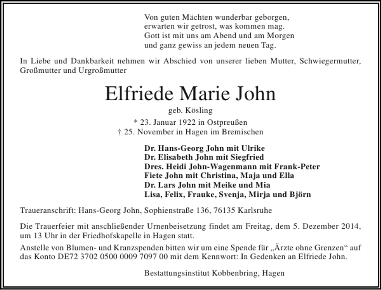 <p>Von guten Mächten wunderbar geborgen,<br />erwarten wir getrost, was kommen mag.<br />Gott ist mit uns am Abend und am Morgen<br />und ganz gewiss an jedem neuen Tag.<br />In Liebe und Dankbarkeit nehmen wir Abschied von unserer lieben Mutter, Schwiegermutter,<br />Großmutter und Urgroßmutter</p><p>Elfriede Marie John<br />geb. Kösling<br />* 23. Januar 1922 in Ostpreußen<br />† 25. November in Hagen im Bremischen</p><p>Dr. Hans-Georg John mit Ulrike<br />Dr. Elisabeth John mit Siegfried<br />Dres. Heidi John-Wagenmann mit Frank-Peter<br />Fiete John mit Christina, Maja und Ella<br />Dr. Lars John mit Meike und Mia<br />Lisa, Felix, Frauke, Svenja, Mirja und Björn<br />Traueranschrift: Hans-Georg John, Sophienstraße 136, 76135 Karlsruhe<br />Die Trauerfeier mit anschließender Urnenbeisetzung findet am Freitag, dem 5. Dezember 2014,<br />um 13 Uhr in der Friedhofskapelle in Hagen statt.<br />Anstelle von Blumen- und Kranzspenden bitten wir um eine Spende für „Ärzte ohne Grenzen“ auf<br />das Konto DE72 3702 0509 7097 00 mit dem Kennwort: In Gedenken an Elfriede John.<br />Bestattungsinstitut Kobbenbring, Hagen</p>