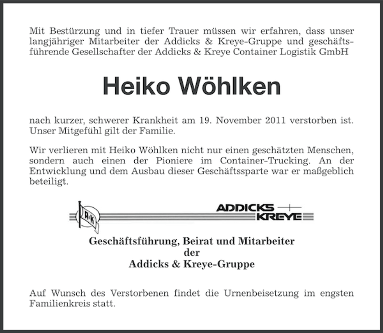 <p>Mit Bestürzung und in tiefer Trauer müssen wir erfahren, dass unser<br />langjähriger Mitarbeiter der Addicks &amp; Kreye-Gruppe und geschäftsführende Gesellschafter der Addicks &amp; Kreye Container Logistik GmbH</p><p>Heiko Wöhlken<br />nach kurzer, schwerer Krankheit am 19. November 2011 verstorben ist.<br />Unser Mitgefühl gilt der Familie.<br />Wir verlieren mit Heiko Wöhlken nicht nur einen geschätzten Menschen,<br />sondern auch einen der Pioniere im Container-Trucking. An der<br />Entwicklung und dem Ausbau dieser Geschäftssparte war er maßgeblich<br />beteiligt.</p><p>Geschäftsführung, Beirat und Mitarbeiter<br />der<br />Addicks &amp; Kreye-Gruppe<br />Auf Wunsch des Verstorbenen findet die Urnenbeisetzung im engsten<br />Familienkreis statt.</p>