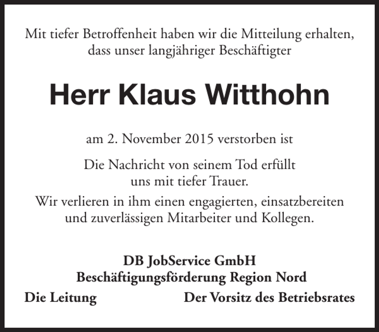 <p>Mit tiefer Betroffenheit haben wir die Mitteilung erhalten,<br />dass unser langjähriger Beschäftigter</p><p>Herr Klaus Witthohn<br />am 2. November 2015 verstorben ist<br />Die Nachricht von seinem Tod erfüllt<br />uns mit tiefer Trauer.<br />Wir verlieren in ihm einen engagierten, einsatzbereiten<br />und zuverlässigen Mitarbeiter und Kollegen.<br />DB JobService GmbH<br />Beschäftigungsförderung Region Nord<br />Die Leitung<br />Der Vorsitz des Betriebsrates</p>