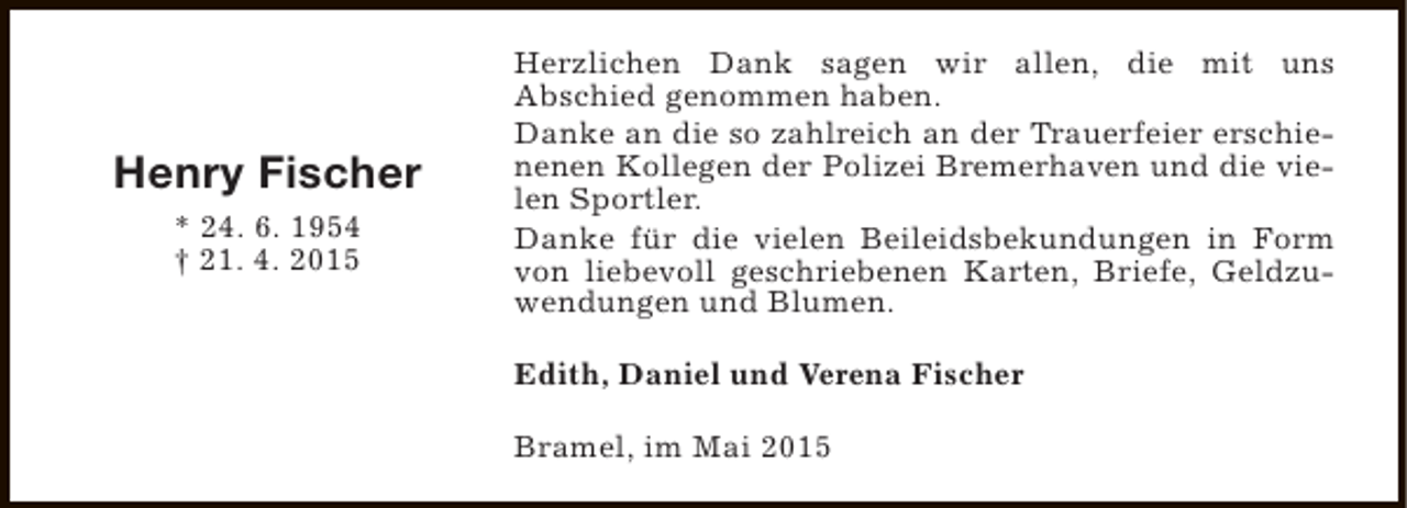 <p>Henry Fischer<br />* 24. 6. 1954<br />† 21. 4. 2015</p><p>Herzlichen Dank sagen wir allen, die mit uns<br />Abschied genommen haben.<br />Danke an die so zahlreich an der Trauerfeier erschienenen Kollegen der Polizei Bremerhaven und die vielen Sportler.<br />Danke für die vielen Beileidsbekundungen in Form<br />von liebevoll geschriebenen Karten, Briefe, Geldzuwendungen und Blumen.<br />Edith, Daniel und Verena Fischer<br />Bramel, im Mai 2015</p>
