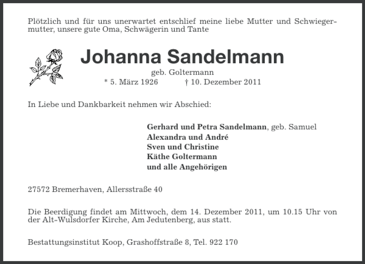 <p>Plötzlich und für uns unerwartet entschlief meine liebe Mutter und Schwiegermutter, unsere gute Oma, Schwägerin und Tante</p><p>Johanna Sandelmann<br />geb. Goltermann<br />* 5. März 1926<br />† 10. Dezember 2011<br />In Liebe und Dankbarkeit nehmen wir Abschied:<br />Gerhard und Petra Sandelmann, geb. Samuel<br />Alexandra und André<br />Sven und Christine<br />Käthe Goltermann<br />und alle Angehörigen<br />27572 Bremerhaven, Allersstraße 40<br />Die Beerdigung findet am Mittwoch, dem 14. Dezember 2011, um 10.15 Uhr von<br />der Alt-Wulsdorfer Kirche, Am Jedutenberg, aus statt.<br />Bestattungsinstitut Koop, Grashoffstraße 8, Tel. 922 170</p>