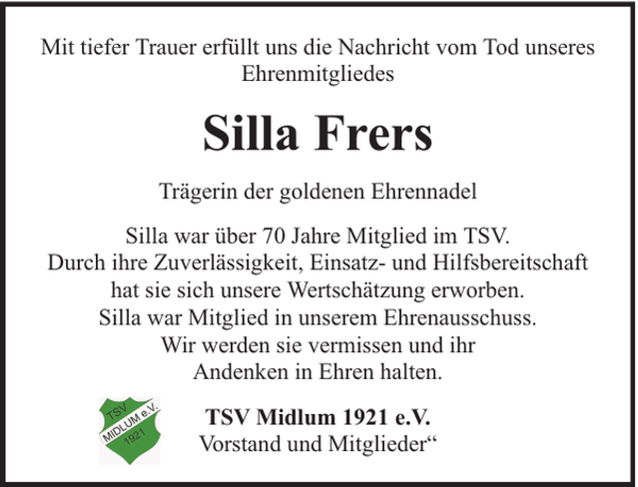 <p>Mit tiefer Trauer erfüllt uns die Nachricht vom Tod unseres<br />Ehrenmitgliedes</p><p>Silla Frers<br />Trägerin der goldenen Ehrennadel<br />Silla war über 70 Jahre Mitglied im TSV.<br />Durch ihre Zuverlässigkeit, Einsatz- und Hilfsbereitschaft<br />hat sie sich unsere Wertschätzung erworben.<br />Silla war Mitglied in unserem Ehrenausschuss.<br />Wir werden sie vermissen und ihr<br />Andenken in Ehren halten.<br />TSV Midlum 1921 e.V.<br />Vorstand und Mitglieder“</p>