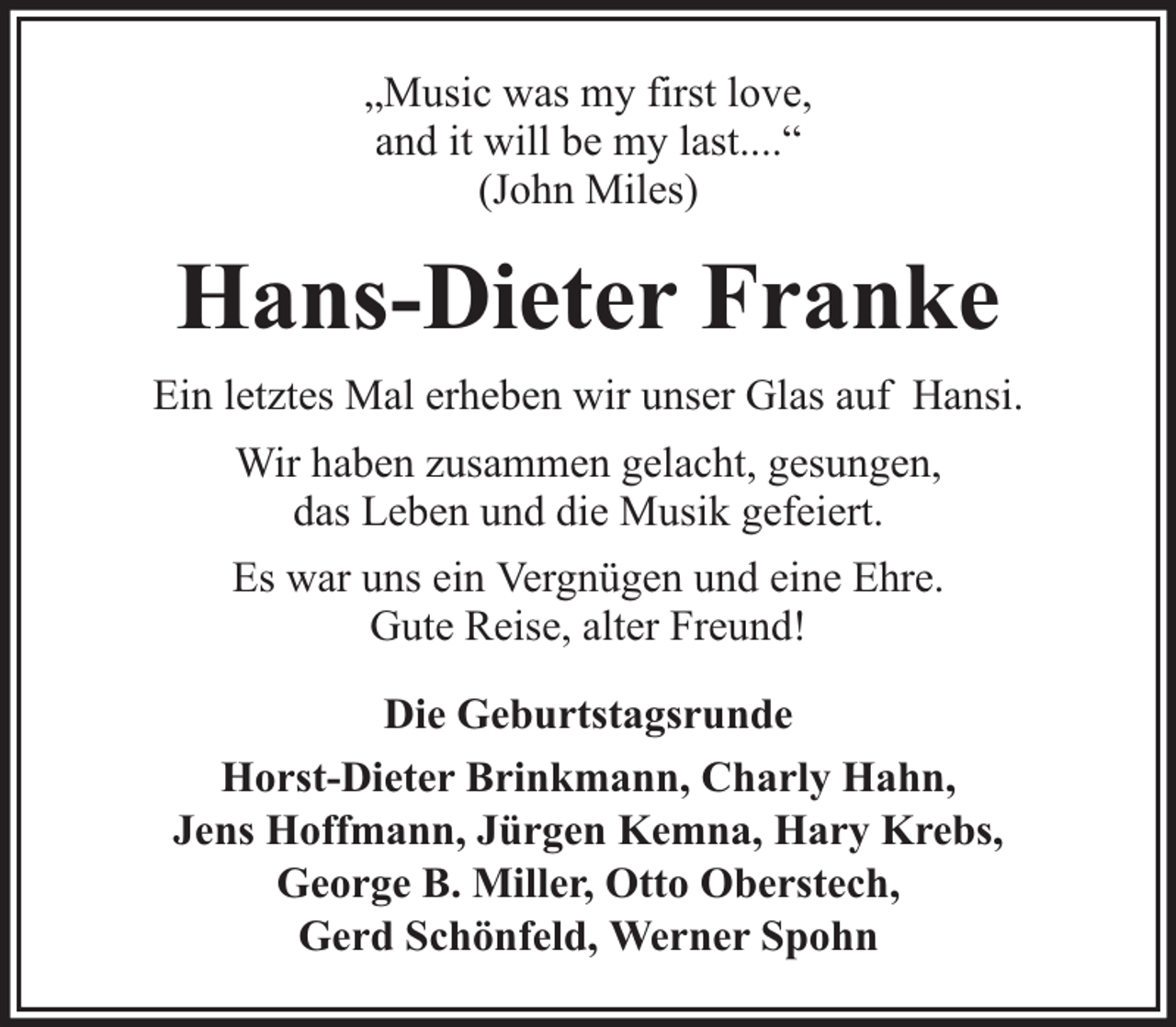 <p>„Music was my first love,<br />and it will be my last....“<br />(John Miles)</p><p>Hans-Dieter Franke<br />Ein letztes Mal erheben wir unser Glas auf Hansi.<br />Wir haben zusammen gelacht, gesungen,<br />das Leben und die Musik gefeiert.<br />Es war uns ein Vergnügen und eine Ehre.<br />Gute Reise, alter Freund!<br />Die Geburtstagsrunde<br />Horst-Dieter Brinkmann, Charly Hahn,<br />Jens Hoffmann, Jürgen Kemna, Hary Krebs,<br />George B. Miller, Otto Oberstech,<br />Gerd Schönfeld, Werner Spohn</p>