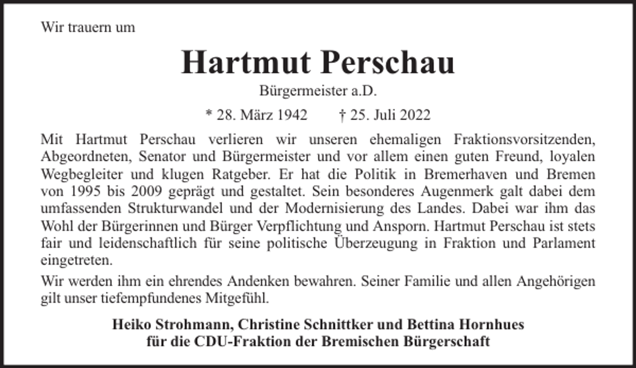 <p>Wir trauern um</p><p>Hartmut Perschau<br />Bürgermeister a.D.</p><p>* 28. März 1942</p><p>† 25. Juli 2022</p><p>Mit Hartmut Perschau verlieren wir unseren ehemaligen Fraktionsvorsitzenden,<br />Abgeordneten, Senator und Bürgermeister und vor allem einen guten Freund, loyalen<br />Wegbegleiter und klugen Ratgeber. Er hat die Politik in Bremerhaven und Bremen<br />von 1995 bis 2009 geprägt und gestaltet. Sein besonderes Augenmerk galt dabei dem<br />umfassenden Strukturwandel und der Modernisierung des Landes. Dabei war ihm das<br />Wohl der Bürgerinnen und Bürger Verpflichtung und Ansporn. Hartmut Perschau ist stets<br />fair und leidenschaftlich für seine politische Überzeugung in Fraktion und Parlament<br />eingetreten.<br />Wir werden ihm ein ehrendes Andenken bewahren. Seiner Familie und allen Angehörigen<br />gilt unser tiefempfundenes Mitgefühl.<br />Heiko Strohmann, Christine Schnittker und Bettina Hornhues<br />für die CDU-Fraktion der Bremischen Bürgerschaft</p>