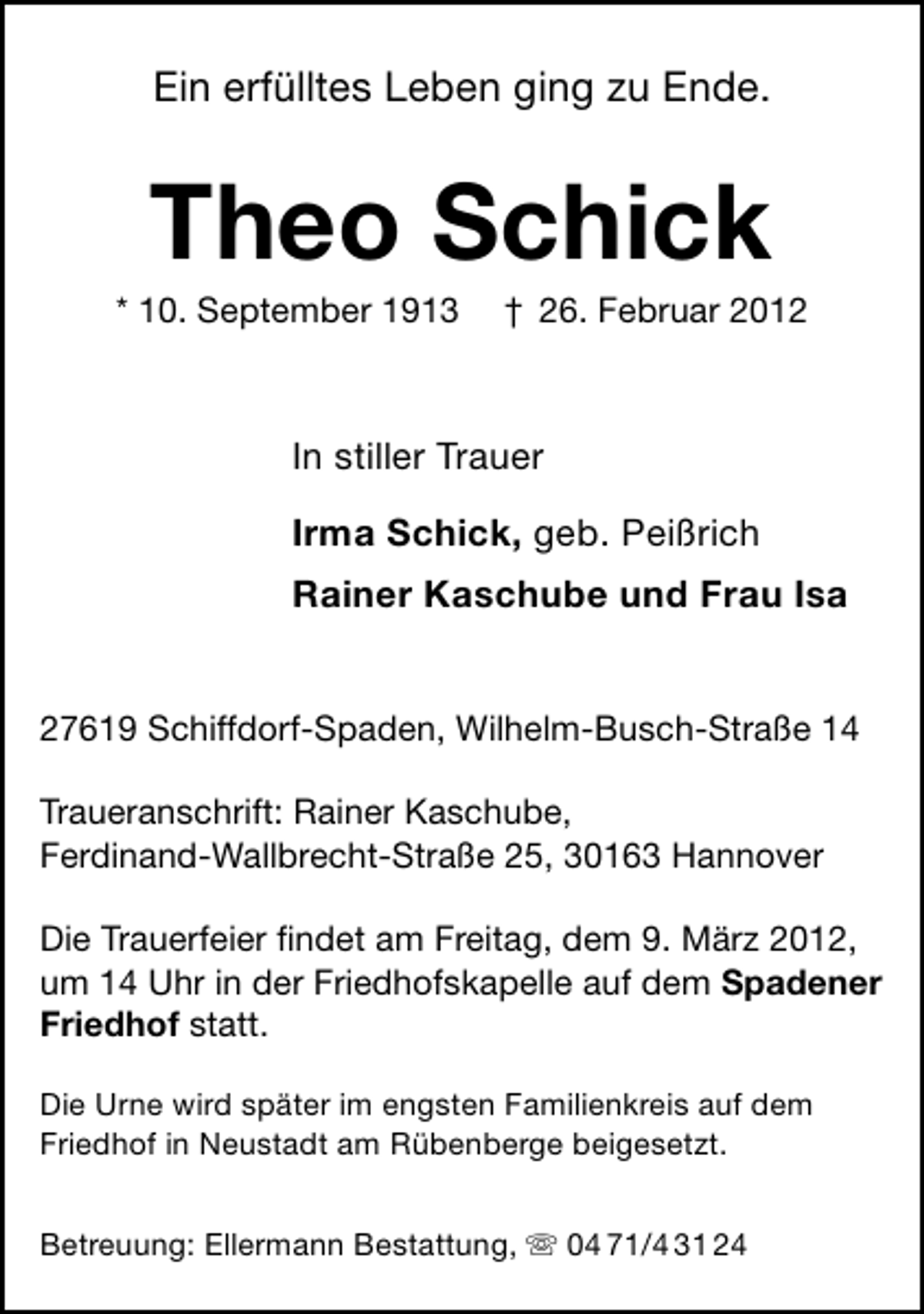 <p>Ein erfülltes Leben ging zu Ende.</p><p>Theo Schick<br />* 10. September 1913</p><p>† 26. Februar 2012</p><p>In stiller Trauer<br />Irma Schick, geb. Peißrich<br />Rainer Kaschube und Frau Isa</p><p>27619 Schiffdorf-Spaden, Wilhelm-Busch-Straße 14<br />Traueranschrift: Rainer Kaschube,<br />Ferdinand-Wallbrecht-Straße 25, 30163 Hannover<br />Die Trauerfeier ﬁndet am Freitag, dem 9. März 2012,<br />um 14 Uhr in der Friedhofskapelle auf dem Spadener<br />Friedhof statt.<br />Die Urne wird später im engsten Familienkreis auf dem<br />Friedhof in Neustadt am Rübenberge beigesetzt.<br />Betreuung: Ellermann Bestattung, ִ 04 71/4 31 24</p>