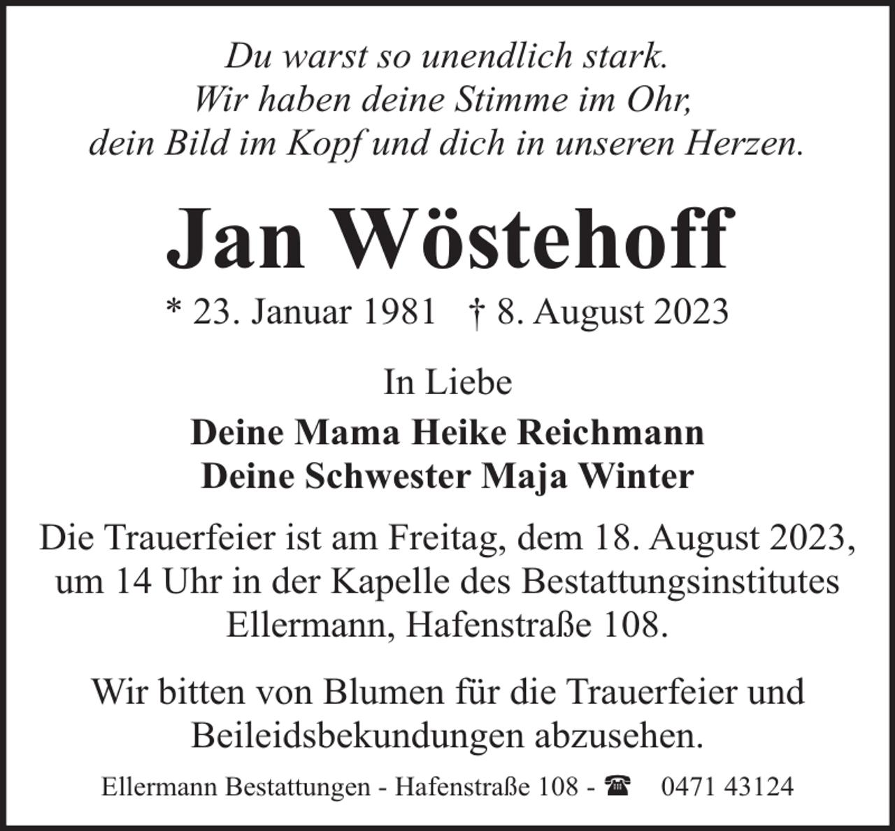 <p>Du warst so unendlich stark.<br />Wir haben deine Stimme im Ohr,<br />dein Bild im Kopf und dich in unseren Herzen.</p><p>Jan Wöstehoff</p><p>* 23. Januar 1981 † 8. August 2023<br />In Liebe<br />Deine Mama Heike Reichmann<br />Deine Schwester Maja Winter<br />Die Trauerfeier ist am Freitag, dem 18. August 2023,<br />um 14 Uhr in der Kapelle des Bestattungsinstitutes<br />Ellermann, Hafenstraße 108.<br />Wir bitten von Blumen für die Trauerfeier und<br />Beileidsbekundungen abzusehen.<br />Ellermann Bestattungen - Hafenstraße 108 - (</p><p>0471 43124</p>