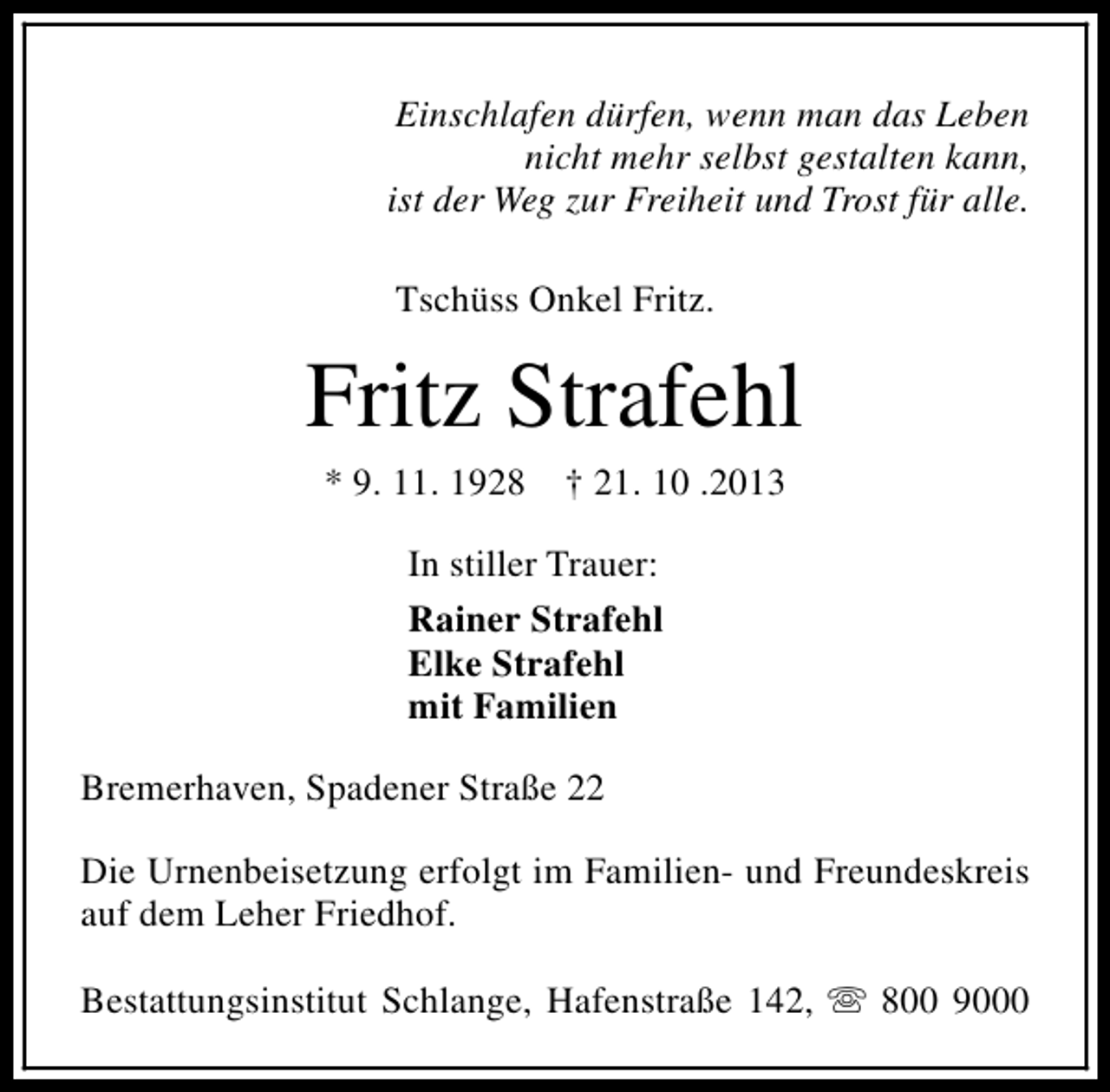 <p>Einschlafen dürfen, wenn man das Leben<br />nicht mehr selbst gestalten kann,<br />ist der Weg zur Freiheit und Trost für alle.<br />Tschüss Onkel Fritz.</p><p>Fritz Strafehl<br />* 9. 11. 1928</p><p>† 21. 10 .2013</p><p>In stiller Trauer:<br />Rainer Strafehl<br />Elke Strafehl<br />mit Familien<br />Bremerhaven, Spadener Straße 22<br />Die Urnenbeisetzung erfolgt im Familien- und Freundeskreis<br />auf dem Leher Friedhof.<br />Bestattungsinstitut Schlange, Hafenstraße 142, s 800 9000</p>