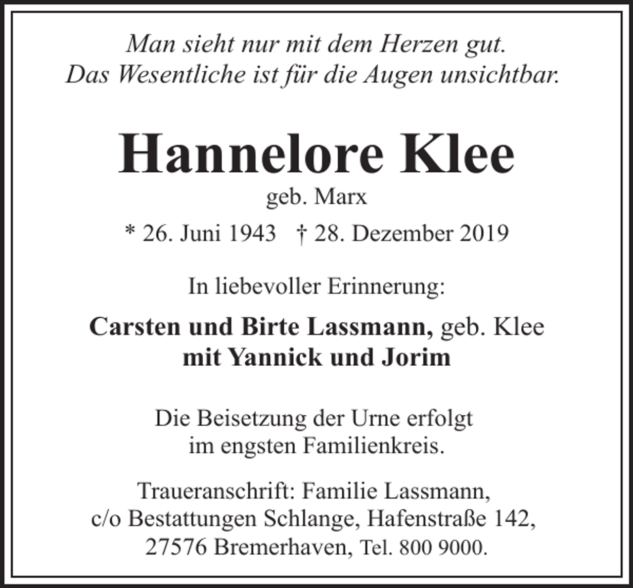 <p>Man sieht nur mit dem Herzen gut.<br />Das Wesentliche ist für die Augen unsichtbar.</p><p>Hannelore Klee<br />geb. Marx<br />* 26. Juni 1943 † 28. Dezember 2019<br />In liebevoller Erinnerung:</p><p>Carsten und Birte Lassmann, geb. Klee<br />mit Yannick und Jorim<br />Die Beisetzung der Urne erfolgt<br />im engsten Familienkreis.<br />Traueranschrift: Familie Lassmann,<br />c/o Bestattungen Schlange, Hafenstraße 142,<br />27576 Bremerhaven, Tel. 800 9000.</p>