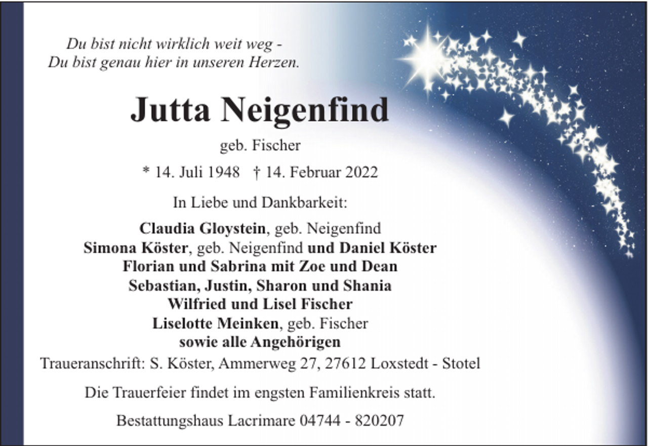 <p>Du bist nicht wirklich weit weg Du bist genau hier in unseren Herzen.</p><p>Jutta Neigenfind<br />geb. Fischer<br />* 14. Juli 1948 † 14. Februar 2022<br />In Liebe und Dankbarkeit:<br />Claudia Gloystein, geb. Neigenfind<br />Simona Köster, geb. Neigenfind und Daniel Köster<br />Florian und Sabrina mit Zoe und Dean<br />Sebastian, Justin, Sharon und Shania<br />Wilfried und Lisel Fischer<br />Liselotte Meinken, geb. Fischer<br />sowie alle Angehörigen<br />Traueranschrift: S. Köster, Ammerweg 27, 27612 Loxstedt - Stotel<br />Die Trauerfeier findet im engsten Familienkreis statt.<br />Bestattungshaus Lacrimare 04744 - 820207</p>