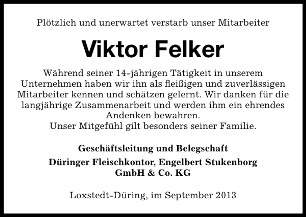 <p>Plötzlich und unerwartet verstarb unser Mitarbeiter</p><p>Viktor Felker<br />Während seiner 14-jährigen Tätigkeit in unserem<br />Unternehmen haben wir ihn als ﬂeißigen und zuverlässigen<br />Mitarbeiter kennen und schätzen gelernt. Wir danken für die<br />langjährige Zusammenarbeit und werden ihm ein ehrendes<br />Andenken bewahren.<br />Unser Mitgefühl gilt besonders seiner Familie.<br />Geschäftsleitung und Belegschaft<br />Düringer Fleischkontor, Engelbert Stukenborg<br />GmbH &amp; Co. KG<br />Loxstedt-Düring, im September 2013</p>