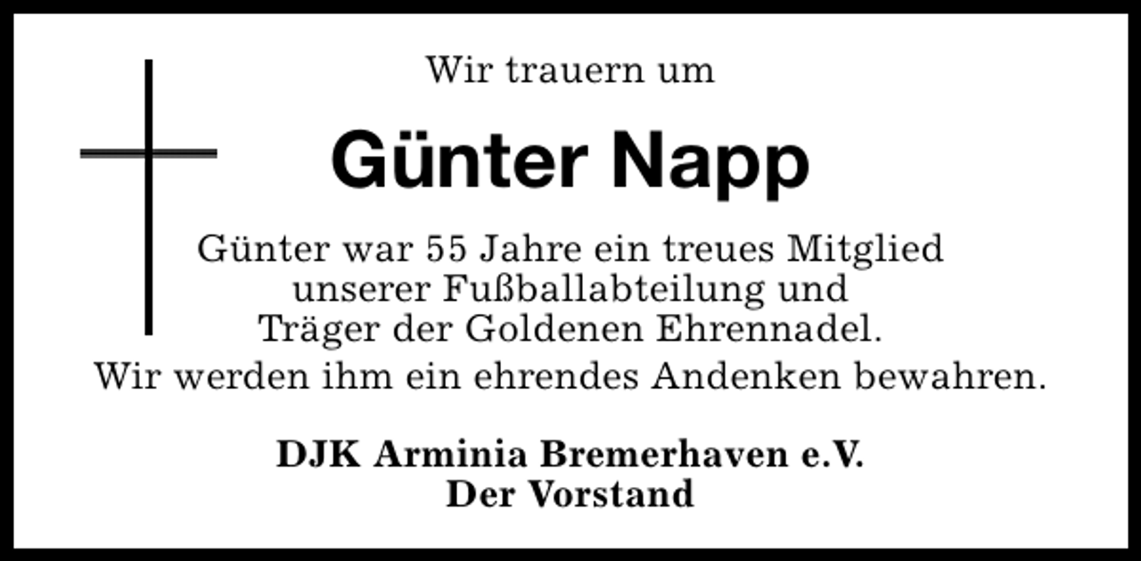 <p>Wir trauern um</p><p>Günter Napp<br />Günter war 55 Jahre ein treues Mitglied<br />unserer Fußballabteilung und<br />Träger der Goldenen Ehrennadel.<br />Wir werden ihm ein ehrendes Andenken bewahren.<br />DJK Arminia Bremerhaven e.V.<br />Der Vorstand</p>