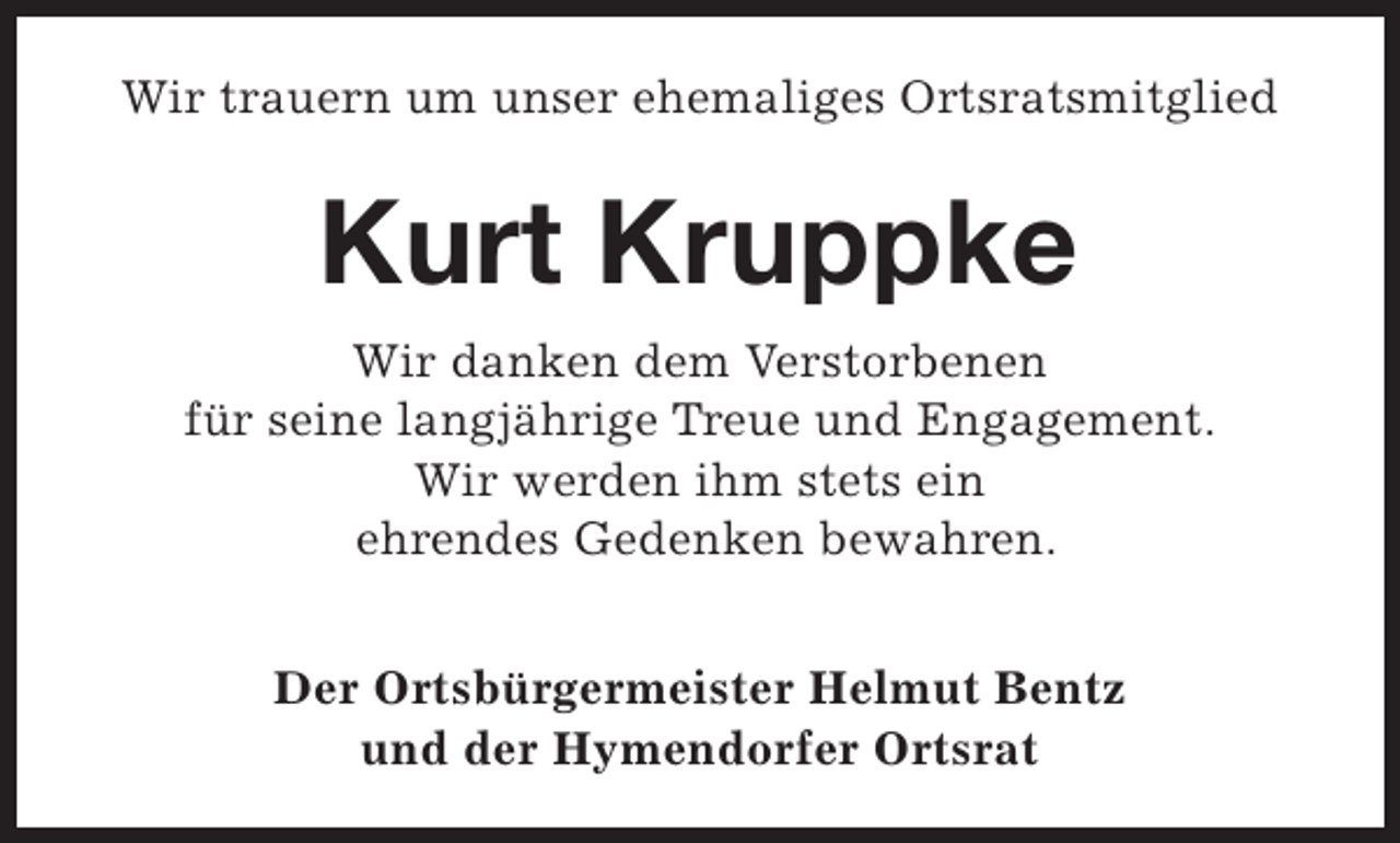 <p>Wir trauern um unser ehemaliges Ortsratsmitglied</p><p>Kurt Kruppke<br />Wir danken dem Verstorbenen<br />für seine langjährige Treue und Engagement.<br />Wir werden ihm stets ein<br />ehrendes Gedenken bewahren.<br />Der Ortsbürgermeister Helmut Bentz<br />und der Hymendorfer Ortsrat</p>