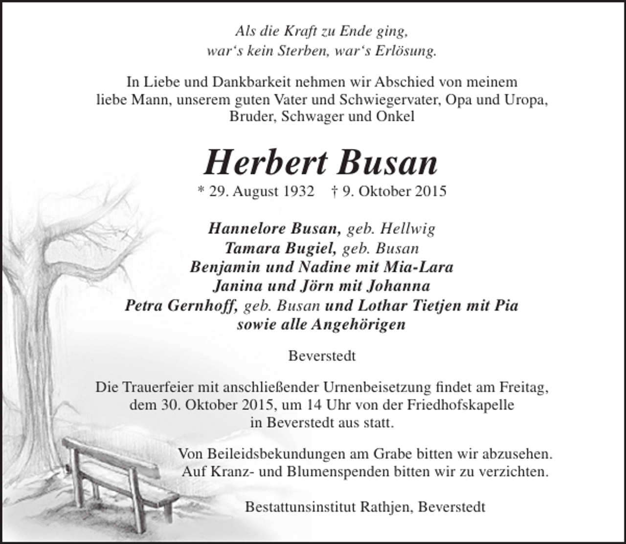 <p>Als die Kraft zu Ende ging,<br />war‘s kein Sterben, war‘s Erlösung.<br />In Liebe und Dankbarkeit nehmen wir Abschied von meinem<br />liebe Mann, unserem guten Vater und Schwiegervater, Opa und Uropa,<br />Bruder, Schwager und Onkel</p><p>Herbert Busan</p><p>* 29. August 1932</p><p>† 9. Oktober 2015</p><p>Hannelore Busan, geb. Hellwig<br />Tamara Bugiel, geb. Busan<br />Benjamin und Nadine mit Mia-Lara<br />Janina und Jörn mit Johanna<br />Petra Gernhoff, geb. Busan und Lothar Tietjen mit Pia<br />sowie alle Angehörigen<br />Beverstedt<br />Die Trauerfeier mit anschließender Urnenbeisetzung findet am Freitag,<br />dem 30. Oktober 2015, um 14 Uhr von der Friedhofskapelle<br />in Beverstedt aus statt.<br />Von Beileidsbekundungen am Grabe bitten wir abzusehen.<br />Auf Kranz- und Blumenspenden bitten wir zu verzichten.<br />Bestattunsinstitut Rathjen, Beverstedt</p>
