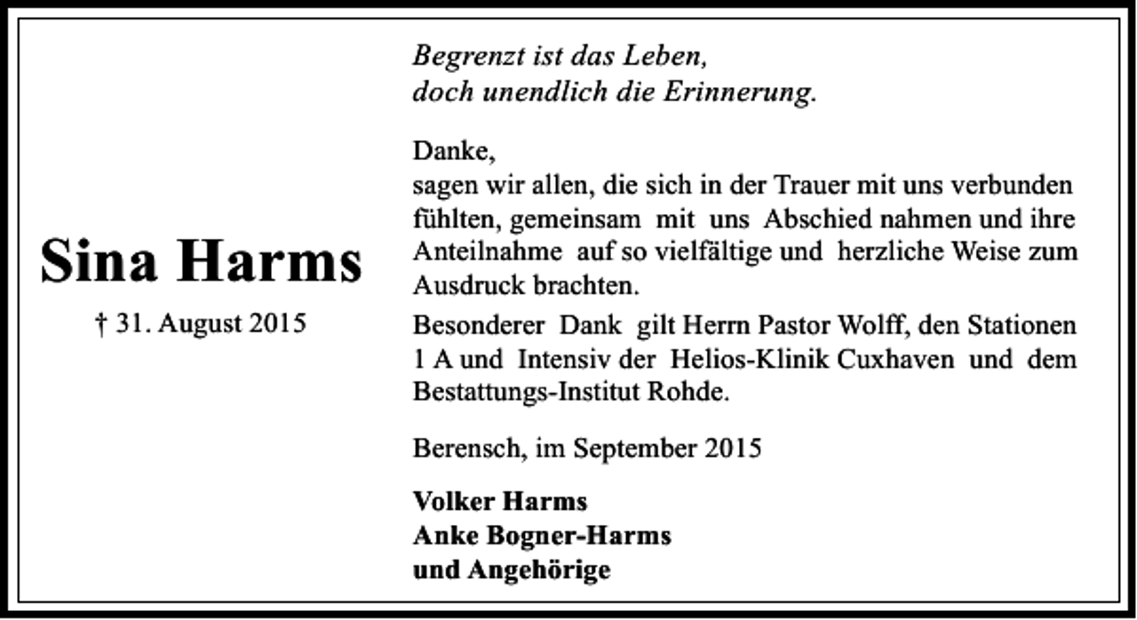 <p>Begrenzt ist das Leben,<br />doch unendlich die Erinnerung.</p><p>Sina Harms<br />† 31. August 2015</p><p>Danke,<br />sagen wir allen, die sich in der Trauer mit uns verbunden<br />fühlten, gemeinsam mit uns Abschied nahmen und ihre<br />Anteilnahme auf so vielfältige und herzliche Weise zum<br />Ausdruck brachten.<br />Besonderer Dank gilt Herrn Pastor Wolff, den Stationen<br />1 A und Intensiv der Helios-Klinik Cuxhaven und dem<br />Bestattungs-Institut Rohde.<br />Berensch, im September 2015<br />Volker Harms<br />Anke Bogner-Harms<br />und Angehörige</p>