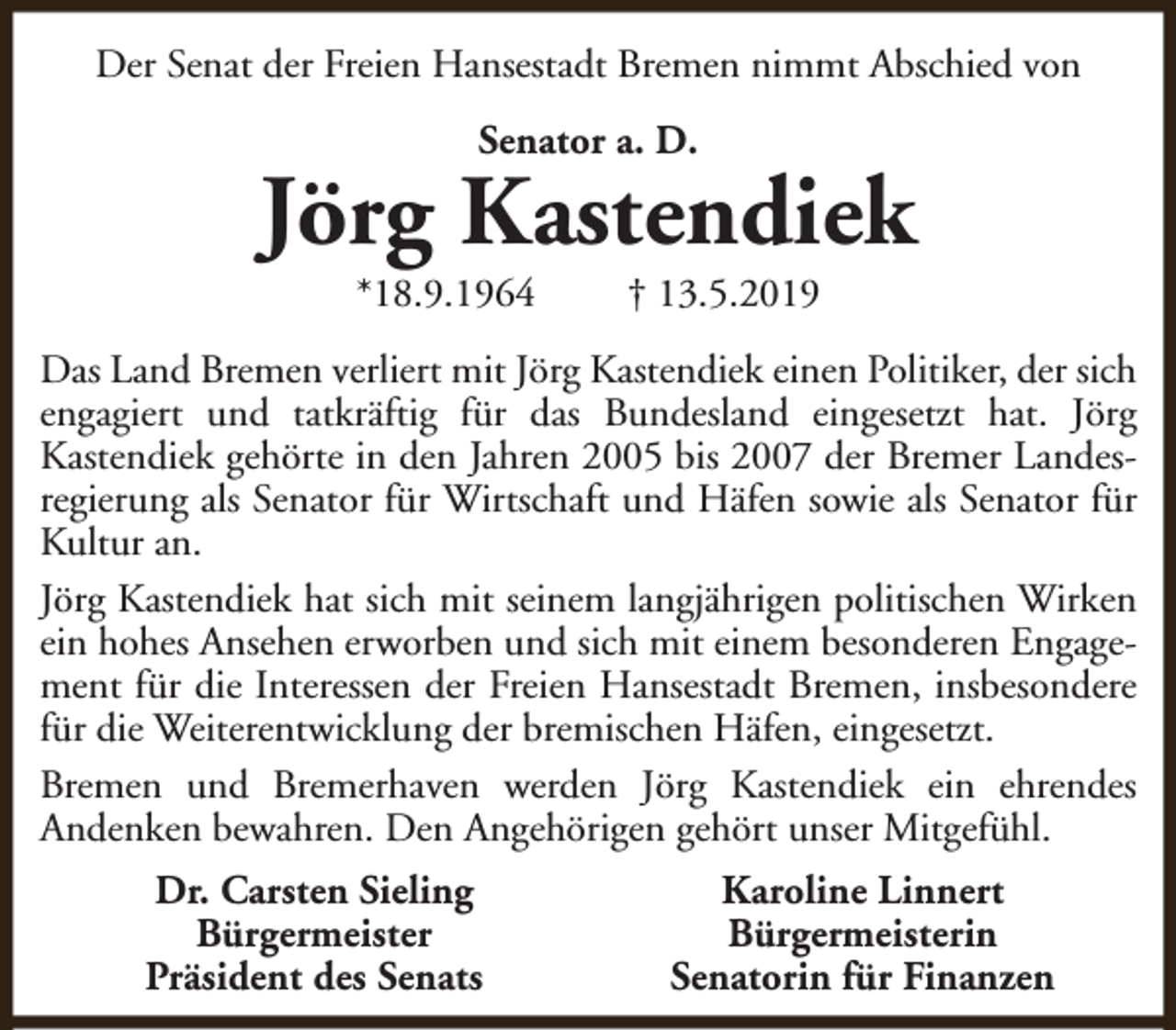 <p>Der Senat der Freien Hansestadt Bremen nimmt Abschied von<br />Senator a. D.</p><p>Jörg Kastendiek<br />*18.9.1964</p><p>† 13.5.2019</p><p>Das Land Bremen verliert mit Jörg Kastendiek einen Politiker, der sich<br />engagiert und tatkräftig für das Bundesland eingesetzt hat. Jörg<br />Kastendiek gehörte in den Jahren 2005 bis 2007 der Bremer Landesregierung als Senator für Wirtschaft und Häfen sowie als Senator für<br />Kultur an.<br />Jörg Kastendiek hat sich mit seinem langjährigen politischen Wirken<br />ein hohes Ansehen erworben und sich mit einem besonderen Engagement für die Interessen der Freien Hansestadt Bremen, insbesondere<br />für die Weiterentwicklung der bremischen Häfen, eingesetzt.<br />Bremen und Bremerhaven werden Jörg Kastendiek ein ehrendes<br />Andenken bewahren. Den Angehörigen gehört unser Mitgefühl.<br />Dr. Carsten Sieling<br />Bürgermeister<br />Präsident des Senats</p><p>Karoline Linnert<br />Bürgermeisterin<br />Senatorin für Finanzen</p>