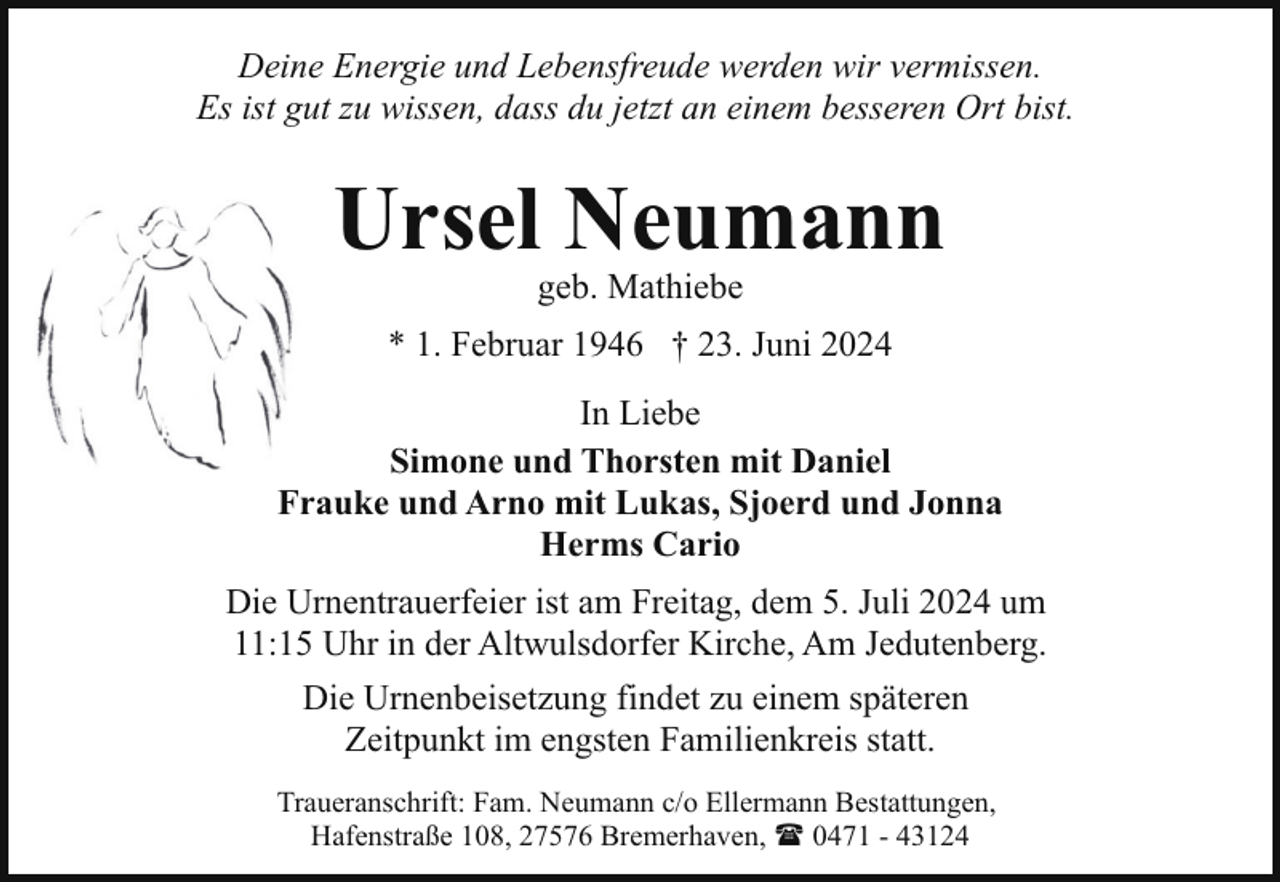 <p>Deine Energie und Lebensfreude werden wir vermissen.<br />Es ist gut zu wissen, dass du jetzt an einem besseren Ort bist.</p><p>Ursel Neumann<br />geb. Mathiebe</p><p>* 1. Februar 1946 † 23. Juni 2024<br />In Liebe<br />Simone und Thorsten mit Daniel<br />Frauke und Arno mit Lukas, Sjoerd und Jonna<br />Herms Cario<br />Die Urnentrauerfeier ist am Freitag, dem 5. Juli 2024 um<br />11:15 Uhr in der Altwulsdorfer Kirche, Am Jedutenberg.<br />Die Urnenbeisetzung findet zu einem späteren<br />Zeitpunkt im engsten Familienkreis statt.<br />Traueranschrift: Fam. Neumann c/o Ellermann Bestattungen,<br />Hafenstraße 108, 27576 Bremerhaven, ( 0471 - 43124</p>
