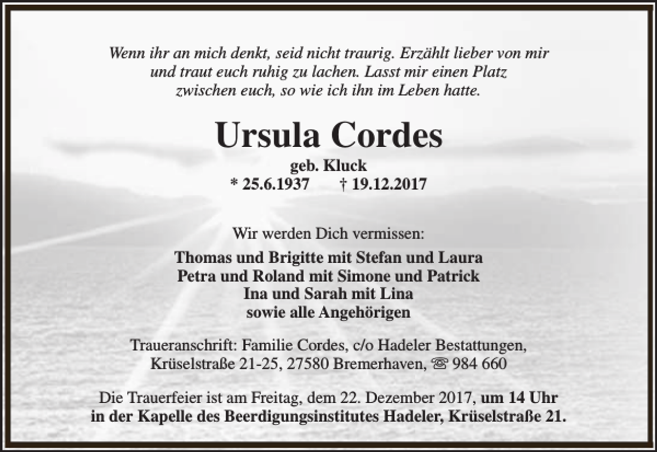 <p>Wenn ihr an mich denkt, seid nicht traurig. Erzählt lieber von mir<br />und traut euch ruhig zu lachen. Lasst mir einen Platz<br />zwischen euch, so wie ich ihn im Leben hatte.</p><p>Ursula Cordes<br />geb. Kluck<br />* 25.6.1937<br />† 19.12.2017</p><p>Wir werden Dich vermissen:<br />Thomas und Brigitte mit Stefan und Laura<br />Petra und Roland mit Simone und Patrick<br />Ina und Sarah mit Lina<br />sowie alle Angehörigen<br />Traueranschrift: Familie Cordes, c/o Hadeler Bestattungen,<br />Krüselstraße 21-25, 27580 Bremerhaven, s 984 660<br />Die Trauerfeier ist am Freitag, dem 22. Dezember 2017, um 14 Uhr<br />in der Kapelle des Beerdigungsinstitutes Hadeler, Krüselstraße 21.</p>