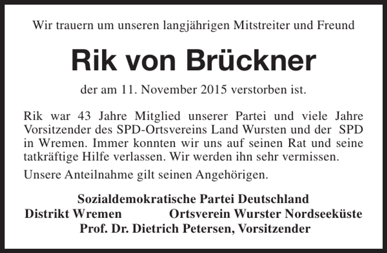 <p>Wir trauern um unseren langjährigen Mitstreiter und Freund</p><p>Rik von Brückner<br />der am 11. November 2015 verstorben ist.</p><p>Rik war 43 Jahre Mitglied unserer Partei und viele Jahre<br />Vorsitzender des SPD-Ortsvereins Land Wursten und der SPD<br />in Wremen. Immer konnten wir uns auf seinen Rat und seine<br />tatkräftige Hilfe verlassen. Wir werden ihn sehr vermissen.<br />Unsere Anteilnahme gilt seinen Angehörigen.<br />Sozialdemokratische Partei Deutschland<br />Distrikt Wremen<br />Ortsverein Wurster Nordseeküste<br />Prof. Dr. Dietrich Petersen, Vorsitzender</p>