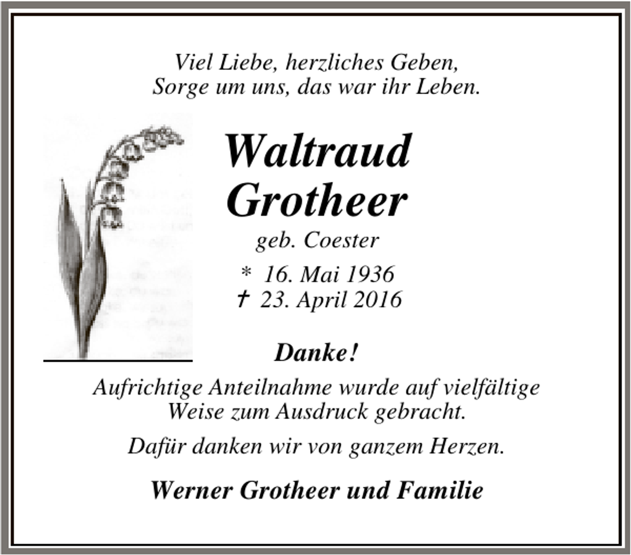 <p>Viel Liebe, herzliches Geben,<br />Sorge um uns, das war ihr Leben.</p><p>Waltraud<br />Grotheer<br />geb. Coester<br />* 16. Mai 1936<br />B 23. April 2016</p><p>Danke!<br />Aufrichtige Anteilnahme wurde auf vielfältige<br />Weise zum Ausdruck gebracht.<br />Dafür danken wir von ganzem Herzen.</p><p>Werner Grotheer und Familie</p>