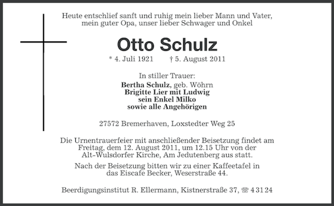 <p>Heute entschlief sanft und ruhig mein lieber Mann und Vater,<br />mein guter Opa, unser lieber Schwager und Onkel</p><p>Otto Schulz<br />* 4. Juli 1921</p><p>† 5. August 2011</p><p>In stiller Trauer:<br />Bertha Schulz, geb. Wöhrn<br />Brigitte Lier mit Ludwig<br />sein Enkel Milko<br />sowie alle Angehörigen<br />27572 Bremerhaven, Loxstedter Weg 25<br />Die Urnentrauerfeier mit anschließender Beisetzung findet am<br />Freitag, dem 12. August 2011, um 12.15 Uhr von der<br />Alt-Wulsdorfer Kirche, Am Jedutenberg aus statt.<br />Nach der Beisetzung bitten wir zu einer Kaffeetafel in<br />das Eiscafe Becker, Weserstraße 44.<br />Beerdigungsinstitut R. Ellermann, Kistnerstraße 37, 4 31 24</p>