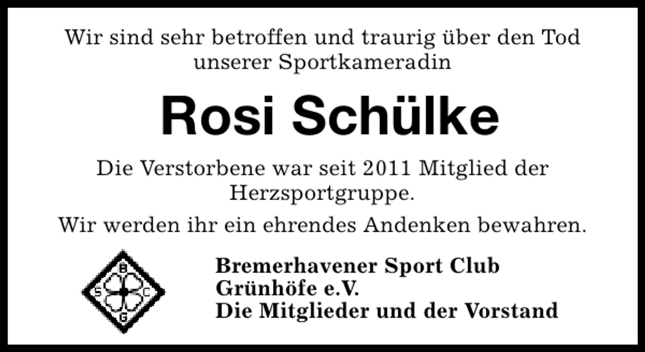 <p>Wir sind sehr betroffen und traurig über den Tod<br />unserer Sportkameradin</p><p>Rosi Schülke</p><p>Die Verstorbene war seit 2011 Mitglied der<br />Herzsportgruppe.<br />Wir werden ihr ein ehrendes Andenken bewahren.<br />Bremerhavener Sport Club<br />Grünhöfe e.V.<br />Die Mitglieder und der Vorstand</p>