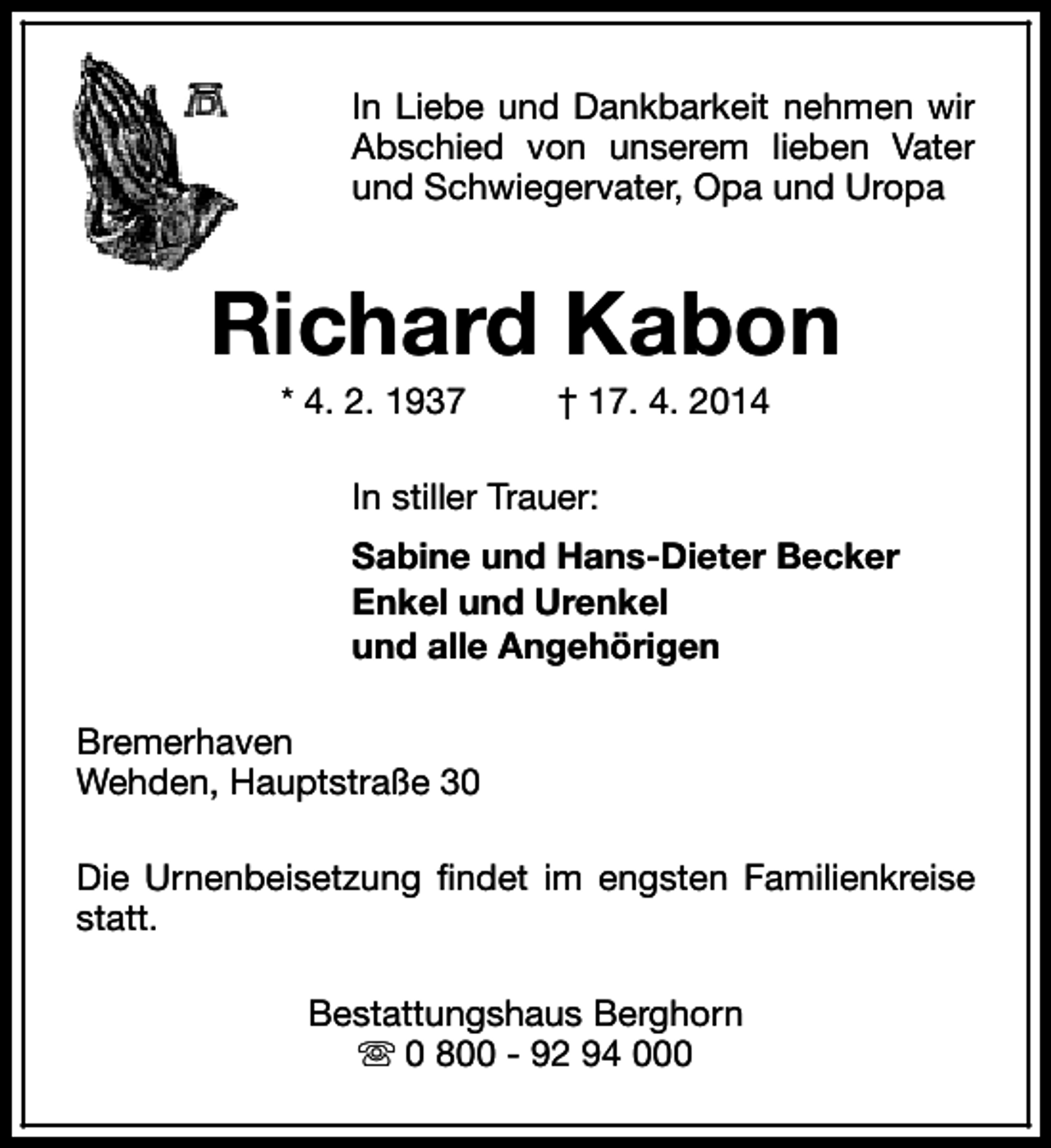 <p>In Liebe und Dankbarkeit nehmen wir<br />Abschied von unserem lieben Vater<br />und Schwiegervater, Opa und Uropa</p><p>Richard Kabon<br />* 4. 2. 1937</p><p>† 17. 4. 2014</p><p>In stiller Trauer:<br />Sabine und Hans-Dieter Becker<br />Enkel und Urenkel<br />und alle Angehörigen<br />Bremerhaven<br />Wehden, Hauptstraße 30<br />Die Urnenbeisetzung findet im engsten Familienkreise<br />statt.<br />Bestattungshaus Berghorn<br />s 0 800 - 92 94 000</p>