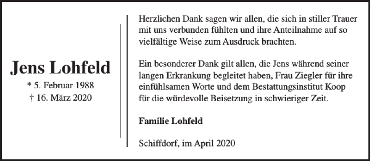 <p>Herzlichen Dank sagen wir allen, die sich in stiller Trauer<br />mit uns verbunden fühlten und ihre Anteilnahme auf so<br />vielfältige Weise zum Ausdruck brachten.</p><p>Jens Lohfeld<br />* 5. Februar 1988<br />† 16. März 2020</p><p>Ein besonderer Dank gilt allen, die Jens während seiner<br />langen Erkrankung begleitet haben, Frau Ziegler für ihre<br />einfühlsamen Worte und dem Bestattungsinstitut Koop<br />für die würdevolle Beisetzung in schwieriger Zeit.<br />Familie Lohfeld<br />Schiffdorf, im April 2020</p>