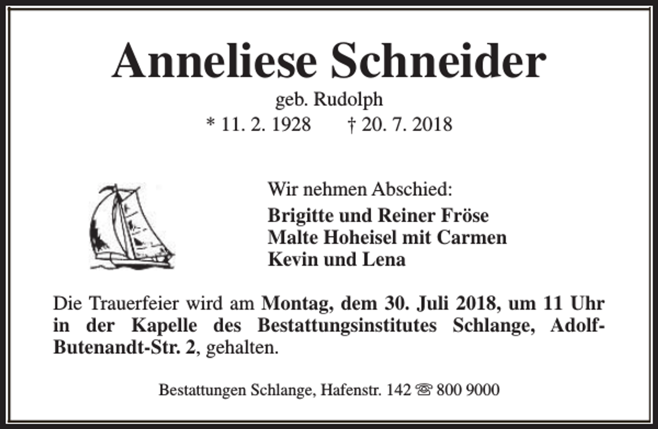 <p>Anneliese Schneider<br />geb. Rudolph<br />* 11. 2. 1928<br />† 20. 7. 2018</p><p>Wir nehmen Abschied:<br />Brigitte und Reiner Fröse<br />Malte Hoheisel mit Carmen<br />Kevin und Lena<br />Die Trauerfeier wird am Montag, dem 30. Juli 2018, um 11 Uhr<br />in der Kapelle des Bestattungsinstitutes Schlange, AdolfButenandt-Str. 2, gehalten.<br />Bestattungen Schlange, Hafenstr. 142 s 800 9000</p>