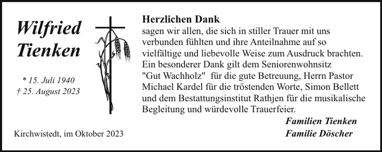<p>Wilfried<br />Tienken<br />* 15. Juli 1940<br />† 25. August 2023</p><p>Kirchwistedt, im Oktober 2023</p><p>Herzlichen Dank</p><p>sagen wir allen, die sich in stiller Trauer mit uns<br />verbunden fühlten und ihre Anteilnahme auf so<br />vielfältige und liebevolle Weise zum Ausdruck brachten.<br />Ein besonderer Dank gilt dem Seniorenwohnsitz<br />"Gut Wachholz" für die gute Betreuung, Herrn Pastor<br />Michael Kardel für die tröstenden Worte, Simon Bellett<br />und dem Bestattungsinstitut Rathjen für die musikalische<br />Begleitung und würdevolle Trauerfeier.<br />Familien Tienken<br />Familie Döscher</p>