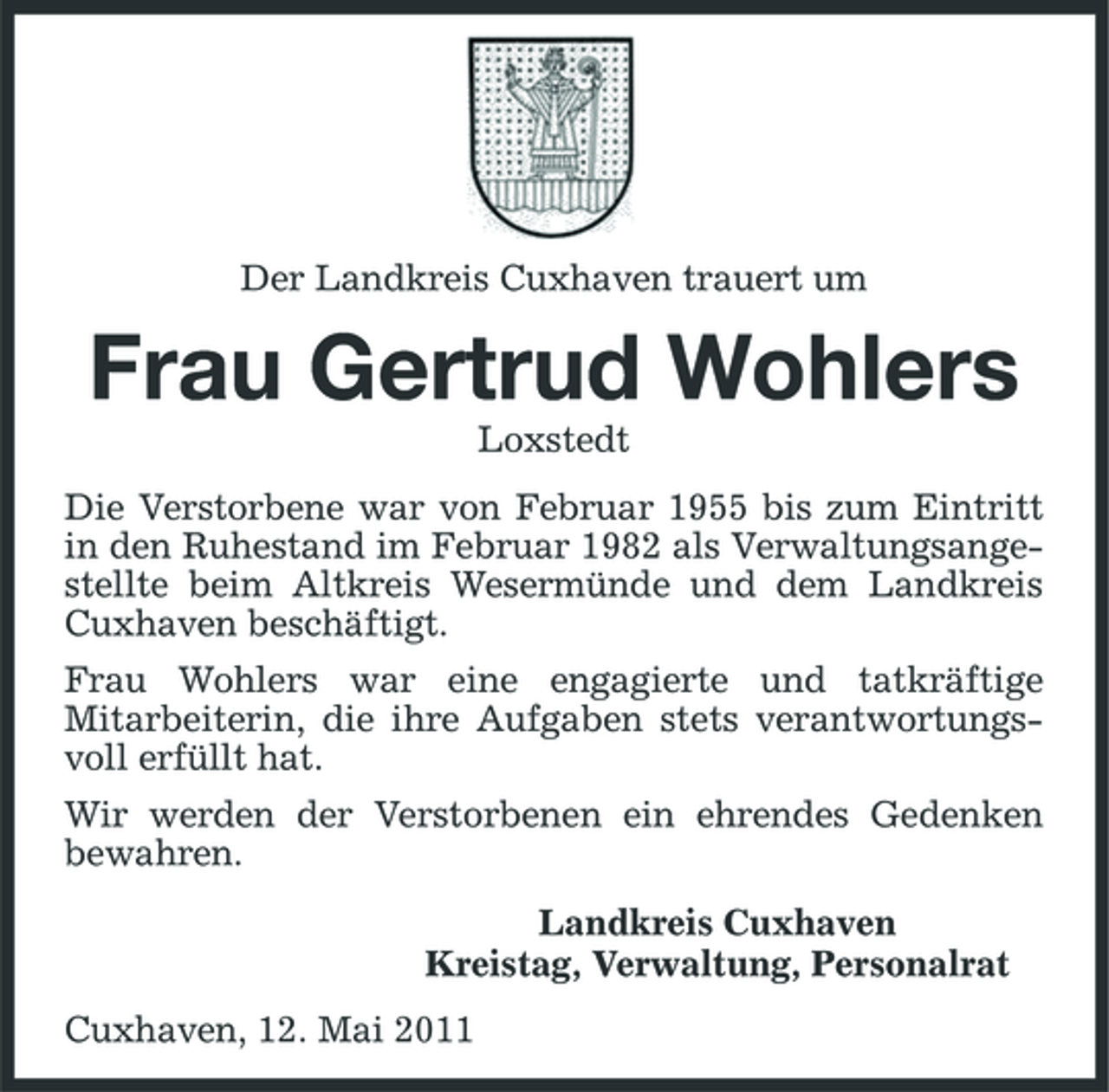<p>Der Landkreis Cuxhaven trauert um</p><p>Frau Gertrud Wohlers<br />Loxstedt Die Verstorbene war von Februar 1955 bis zum Eintritt in den Ruhestand im Februar 1982 als Verwaltungsangestellte beim Altkreis Wesermünde und dem Landkreis Cuxhaven beschäftigt. Frau Wohlers war eine engagierte und tatkräftige Mitarbeiterin, die ihre Aufgaben stets verantwortungsvoll erfüllt hat. Wir werden der Verstorbenen ein ehrendes Gedenken bewahren. Landkreis Cuxhaven Kreistag, Verwaltung, Personalrat Cuxhaven, 12. Mai 2011</p>