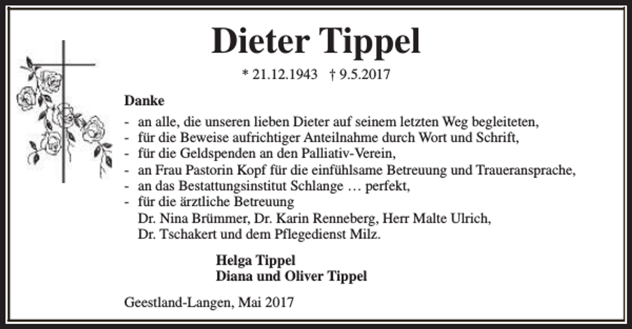 <p>Dieter Tippel<br />* 21.12.1943 † 9.5.2017</p><p>Danke<br />- an alle, die unseren lieben Dieter auf seinem letzten Weg begleiteten,<br />- für die Beweise aufrichtiger Anteilnahme durch Wort und Schrift,<br />- für die Geldspenden an den Palliativ-Verein,<br />- an Frau Pastorin Kopf für die einfühlsame Betreuung und Traueransprache,<br />- an das Bestattungsinstitut Schlange … perfekt,<br />- für die ärztliche Betreuung<br />Dr. Nina Brümmer, Dr. Karin Renneberg, Herr Malte Ulrich,<br />Dr. Tschakert und dem Pflegedienst Milz.<br />Helga Tippel<br />Diana und Oliver Tippel<br />Geestland-Langen, Mai 2017</p>