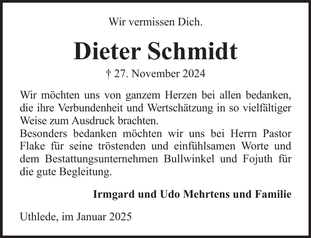 <p>Wir vermissen Dich.</p><p>Dieter Schmidt<br />† 27. November 2024<br />Wir möchten uns von ganzem Herzen bei allen bedanken,<br />die ihre Verbundenheit und Wertschätzung in so vielfältiger<br />Weise zum Ausdruck brachten.<br />Besonders bedanken möchten wir uns bei Herrn Pastor<br />Flake für seine tröstenden und einfühlsamen Worte und<br />dem Bestattungsunternehmen Bullwinkel und Fojuth für<br />die gute Begleitung.<br />Irmgard und Udo Mehrtens und Familie<br />Uthlede, im Januar 2025</p>