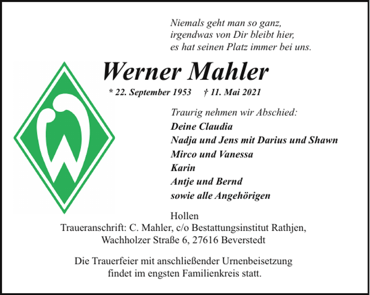<p>Niemals geht man so ganz,<br />irgendwas von Dir bleibt hier,<br />es hat seinen Platz immer bei uns.</p><p>Werner Mahler<br />W<br />* 22. September 1953</p><p>† 11. Mai 2021</p><p>Traurig nehmen wir Abschied:<br />Deine Claudia<br />Nadja und Jens mit Darius und Shawn<br />Mirco und Vanessa<br />Karin<br />Antje und Bernd<br />sowie alle Angehörigen<br />Hollen<br />Traueranschrift: C. Mahler, c/o Bestattungsinstitut Rathjen,<br />Wachholzer Straße 6, 27616 Beverstedt<br />Die Trauerfeier mit anschließender Urnenbeisetzung<br />findet im engsten Familienkreis statt.</p>