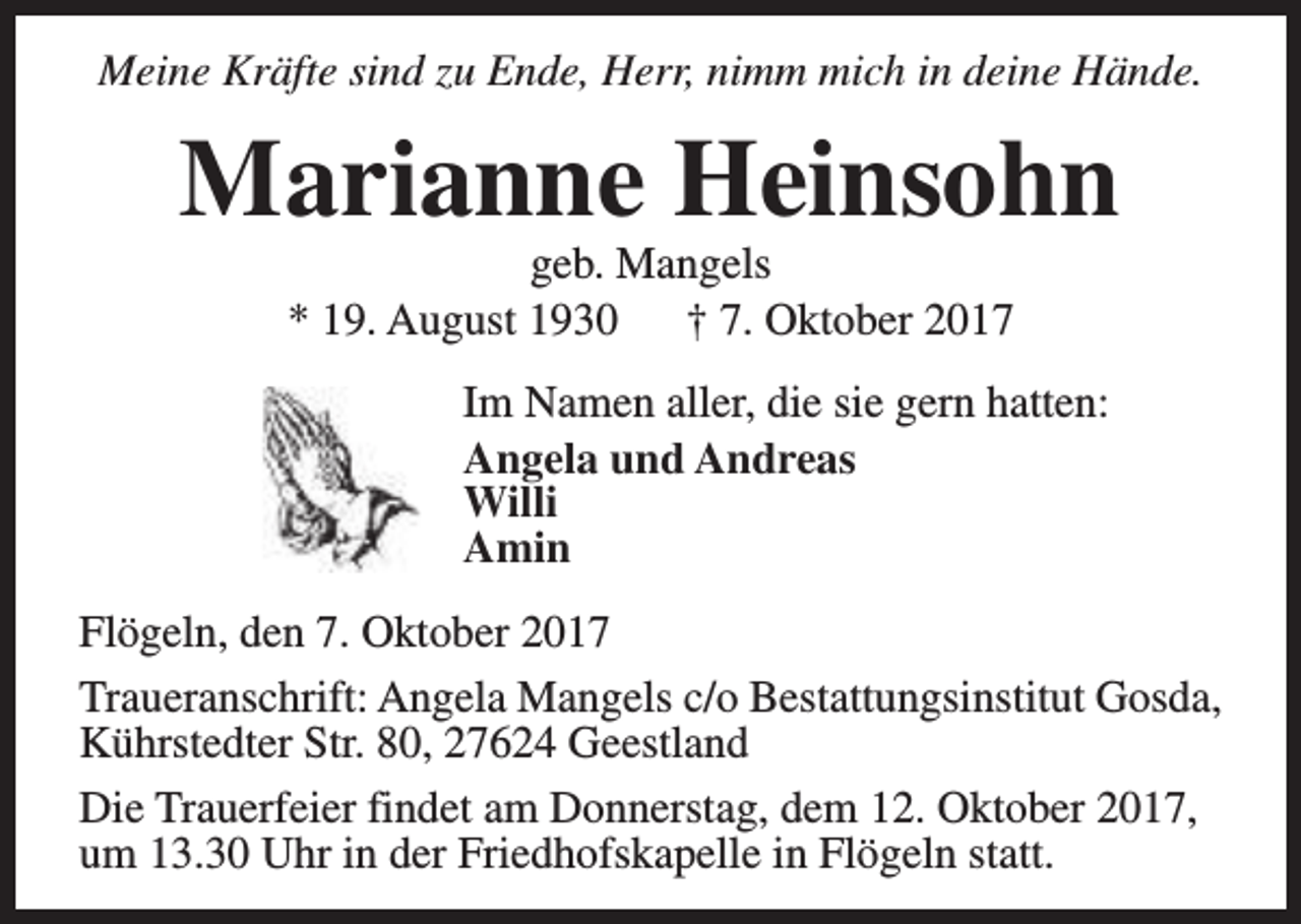 <p>Meine Kräfte sind zu Ende, Herr, nimm mich in deine Hände.</p><p>Marianne Heinsohn<br />geb. Mangels<br />* 19. August 1930<br />† 7. Oktober 2017</p><p>Im Namen aller, die sie gern hatten:<br />Angela und Andreas<br />Willi<br />Amin<br />Flögeln, den 7. Oktober 2017<br />Traueranschrift: Angela Mangels c/o Bestattungsinstitut Gosda,<br />Kührstedter Str. 80, 27624 Geestland<br />Die Trauerfeier findet am Donnerstag, dem 12. Oktober 2017,<br />um 13.30 Uhr in der Friedhofskapelle in Flögeln statt.</p>