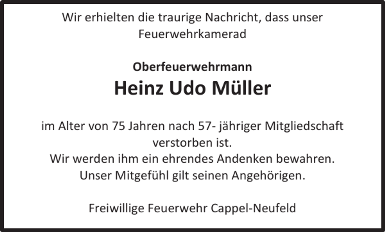 <p>Wir erhielten die traurige Nachricht, dass unser<br />Feuerwehrkamerad<br />Oberfeuerwehrmann</p><p>Heinz Udo Müller<br />im Alter von 75 Jahren nach 57- jähriger Mitgliedschaft<br />verstorben ist.<br />Wir werden ihm ein ehrendes Andenken bewahren.<br />Unser Mitgefühl gilt seinen Angehörigen.<br />Freiwillige Feuerwehr Cappel-Neufeld</p>