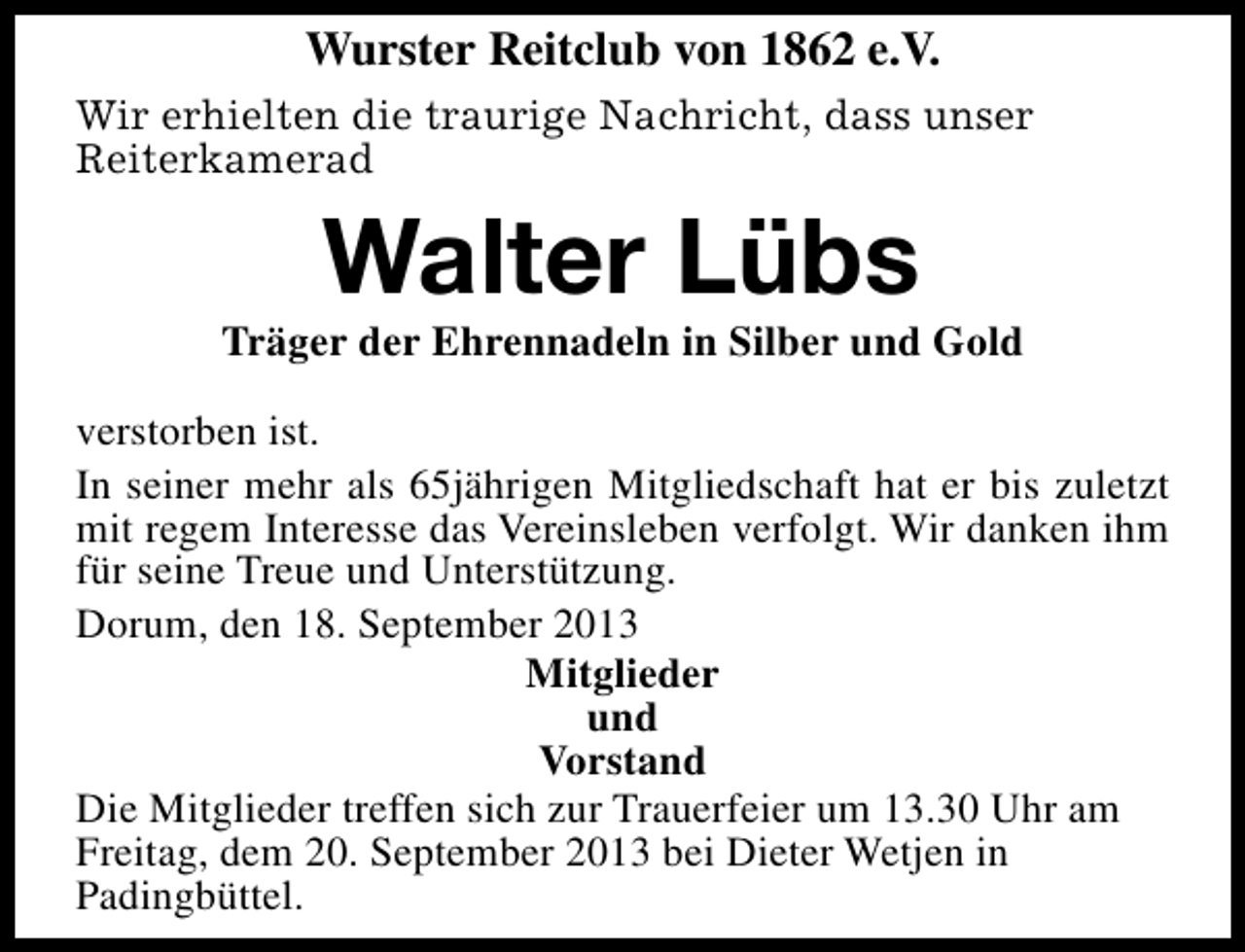 <p>Wurster Reitclub von 1862 e.V.<br />Wir erhielten die traurige Nachricht, dass unser<br />Reiterkamerad</p><p>Walter Lübs</p><p>Träger der Ehrennadeln in Silber und Gold<br />verstorben ist.<br />In seiner mehr als 65jährigen Mitgliedschaft hat er bis zuletzt<br />mit regem Interesse das Vereinsleben verfolgt. Wir danken ihm<br />für seine Treue und Unterstützung.<br />Dorum, den 18. September 2013<br />Mitglieder<br />und<br />Vorstand<br />Die Mitglieder treffen sich zur Trauerfeier um 13.30 Uhr am<br />Freitag, dem 20. September 2013 bei Dieter Wetjen in<br />Padingbüttel.</p>