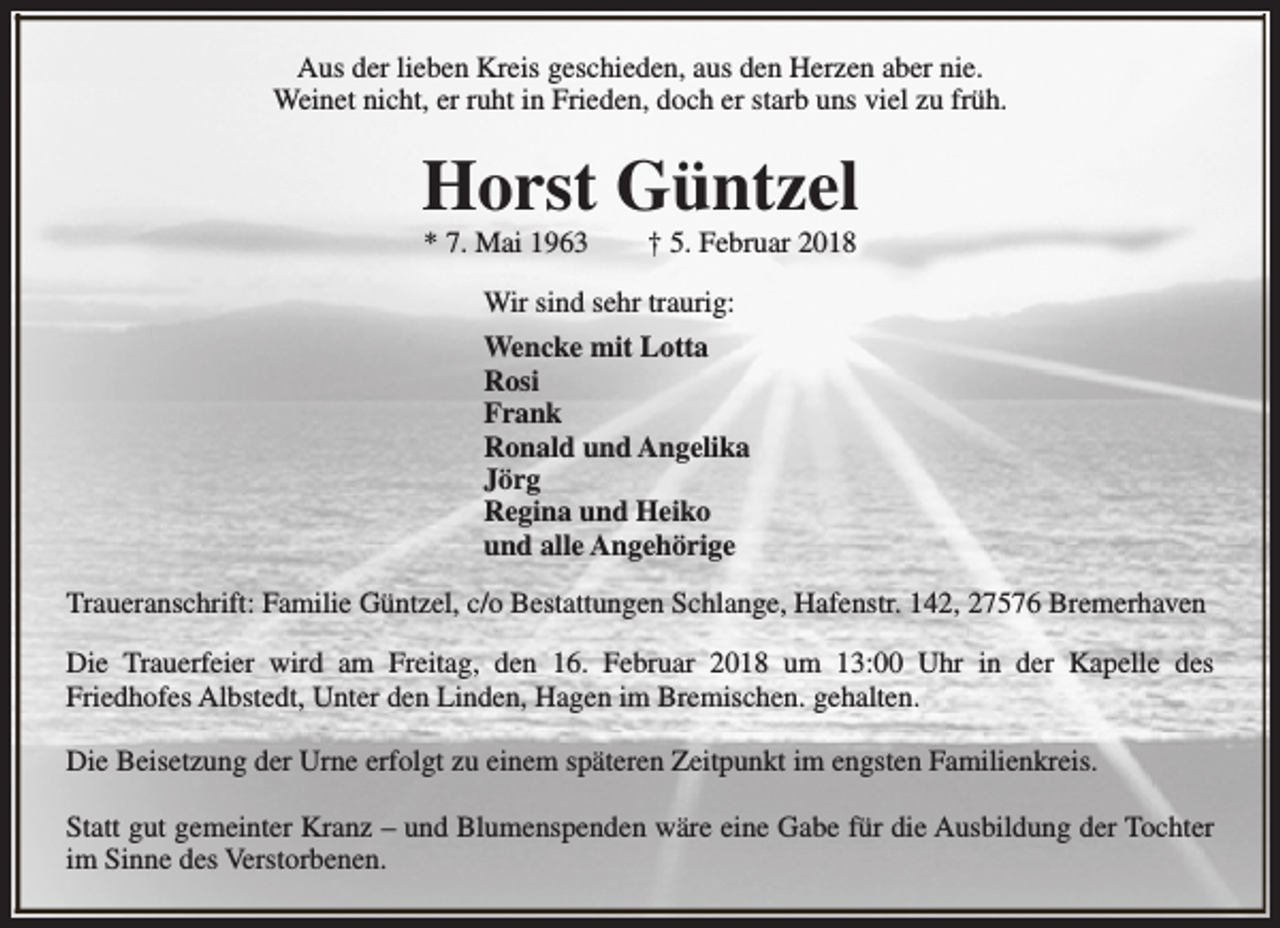<p>Aus der lieben Kreis geschieden, aus den Herzen aber nie.<br />Weinet nicht, er ruht in Frieden, doch er starb uns viel zu früh.</p><p>Horst Güntzel<br />* 7. Mai 1963</p><p>† 5. Februar 2018</p><p>Wir sind sehr traurig:<br />Wencke mit Lotta<br />Rosi<br />Frank<br />Ronald und Angelika<br />Jörg<br />Regina und Heiko<br />und alle Angehörige<br />Traueranschrift: Familie Güntzel, c/o Bestattungen Schlange, Hafenstr. 142, 27576 Bremerhaven<br />Die Trauerfeier wird am Freitag, den 16. Februar 2018 um 13:00 Uhr in der Kapelle des<br />Friedhofes Albstedt, Unter den Linden, Hagen im Bremischen. gehalten.<br />Die Beisetzung der Urne erfolgt zu einem späteren Zeitpunkt im engsten Familienkreis.<br />Statt gut gemeinter Kranz – und Blumenspenden wäre eine Gabe für die Ausbildung der Tochter<br />im Sinne des Verstorbenen.</p>