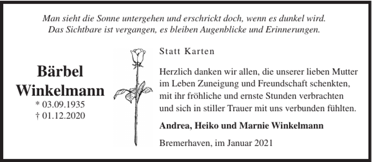 <p>Man sieht die Sonne untergehen und erschrickt doch, wenn es dunkel wird.<br />Das Sichtbare ist vergangen, es bleiben Augenblicke und Erinnerungen.<br />Statt Karten</p><p>Bärbel<br />Winkelmann<br />* 03.09.1935<br />† 01.12.2020</p><p>Herzlich danken wir allen, die unserer lieben Mutter<br />im Leben Zuneigung und Freundschaft schenkten,<br />mit ihr fröhliche und ernste Stunden verbrachten<br />und sich in stiller Trauer mit uns verbunden fühlten.<br />Andrea, Heiko und Marnie Winkelmann<br />Bremerhaven, im Januar 2021</p>