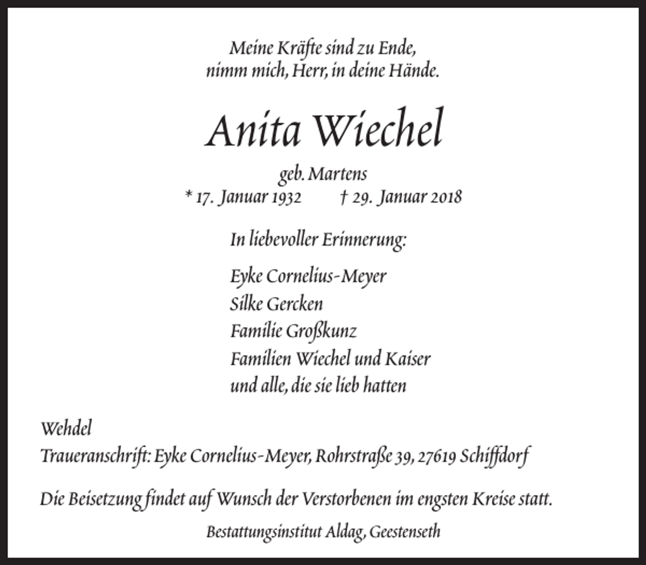 <p>Meine Kräfte sind zu Ende,<br />nimm mich,Herr,in deine Hände.</p><p>Anita Wiechel</p><p>geb.Martens<br />* 17. Januar 1932<br />† 29. Januar 2018<br />In liebevoller Erinnerung:<br />Eyke Cornelius-Meyer<br />Silke Gercken<br />Familie Großkunz<br />Familien Wiechel und Kaiser<br />und alle,die sie lieb hatten<br />Wehdel<br />Traueranschrift:Eyke Cornelius-Meyer,Rohrstraße 39,27619 Schiffdorf<br />Die Beisetzung findet auf Wunsch der Verstorbenen im engsten Kreise statt.<br />Bestattungsinstitut Aldag,Geestenseth</p>