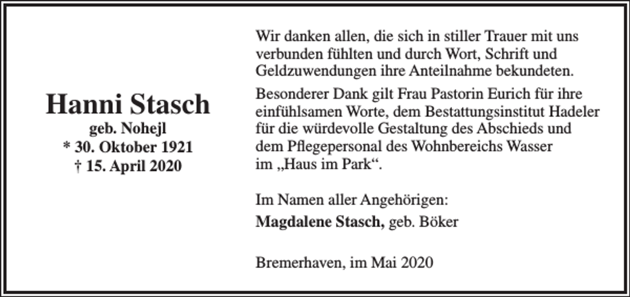 <p>Hanni Stasch<br />geb. Nohejl<br />* 30. Oktober 1921<br />† 15. April 2020</p><p>Wir danken allen, die sich in stiller Trauer mit uns<br />verbunden fühlten und durch Wort, Schrift und<br />Geldzuwendungen ihre Anteilnahme bekundeten.<br />Besonderer Dank gilt Frau Pastorin Eurich für ihre<br />einfühlsamen Worte, dem Bestattungsinstitut Hadeler<br />für die würdevolle Gestaltung des Abschieds und<br />dem Pﬂegepersonal des Wohnbereichs Wasser<br />im „Haus im Park“.<br />Im Namen aller Angehörigen:<br />Magdalene Stasch, geb. Böker<br />Bremerhaven, im Mai 2020</p>