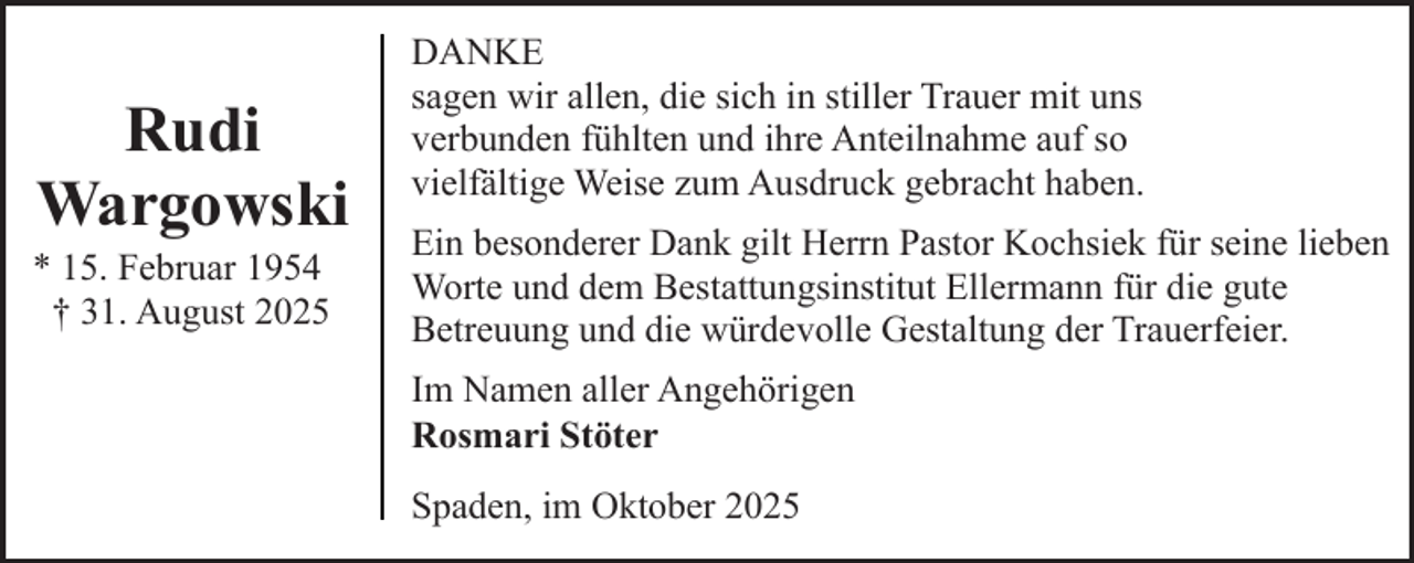 <p>Rudi<br />Wargowski</p><p>* 15. Februar 1954<br />† 31. August 2025</p><p>DANKE<br />sagen wir allen, die sich in stiller Trauer mit uns<br />verbunden fühlten und ihre Anteilnahme auf so<br />vielfältige Weise zum Ausdruck gebracht haben.<br />Ein besonderer Dank gilt Herrn Pastor Kochsiek für seine lieben<br />Worte und dem Bestattungsinstitut Ellermann für die gute<br />Betreuung und die würdevolle Gestaltung der Trauerfeier.<br />Im Namen aller Angehörigen<br />Rosmari Stöter<br />Spaden, im Oktober 2025</p>