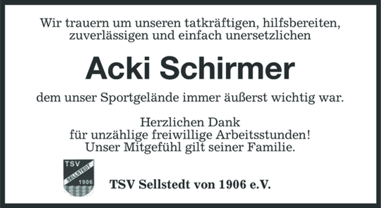 <p>Wir trauern um unseren tatkräftigen, hilfsbereiten, zuverlässigen und einfach unersetzlichen</p><p>Acki Schirmer<br />dem unser Sportgelände immer äußerst wichtig war. Herzlichen Dank für unzählige freiwillige Arbeitsstunden! Unser Mitgefühl gilt seiner Familie. TSV Sellstedt von 1906 e.V.</p>