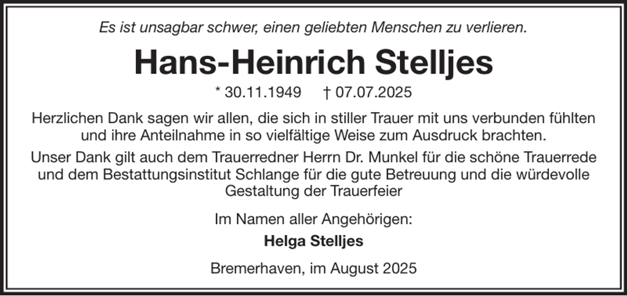 <p>Es ist unsagbar schwer, einen geliebten Menschen zu verlieren.</p><p>Hans-Heinrich Stelljes<br />* 30.11.1949</p><p>† 07.07.2025</p><p>Herzlichen Dank sagen wir allen, die sich in stiller Trauer mit uns verbunden fühlten<br />und ihre Anteilnahme in so vielfältige Weise zum Ausdruck brachten.<br />Unser Dank gilt auch dem Trauerredner Herrn Dr. Munkel für die schöne Trauerrede<br />und dem Bestattungsinstitut Schlange für die gute Betreuung und die würdevolle<br />Gestaltung der Trauerfeier<br />Im Namen aller Angehörigen:<br />Helga Stelljes<br />Bremerhaven, im August 2025</p>