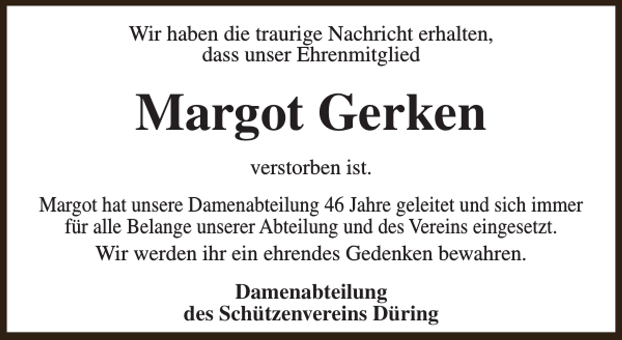 <p>Wir haben die traurige Nachricht erhalten,<br />dass unser Ehrenmitglied</p><p>Margot Gerken<br />verstorben ist.<br />Margot hat unsere Damenabteilung 46 Jahre geleitet und sich immer<br />für alle Belange unserer Abteilung und des Vereins eingesetzt.<br />Wir werden ihr ein ehrendes Gedenken bewahren.<br />Damenabteilung<br />des Schützenvereins Düring</p>