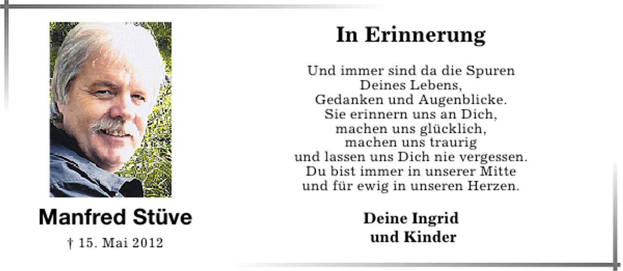 <p>In Erinnerung<br />Und immer sind da die Spuren<br />Deines Lebens,<br />Gedanken und Augenblicke.<br />Sie erinnern uns an Dich,<br />machen uns glücklich,<br />machen uns traurig<br />und lassen uns Dich nie vergessen.<br />Du bist immer in unserer Mitte<br />und für ewig in unseren Herzen.</p><p>Manfred Stüve<br />† 15. Mai 2012</p><p>Deine Ingrid<br />und Kinder</p>